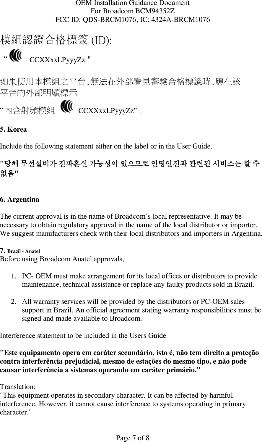 OEM Installation Guidance Document For Broadcom BCM94352Z FCC ID: QDS-BRCM1076; IC: 4324A-BRCM1076  Page 7 of 8 模組認證合格標簽 (ID): “   CCXXxxLPyyyZz＂  如果使用本模組之平台,無法在外部看見審驗合格標籤時,應在該 平台的外部明顯標示 “內含射頻模組   CCXXxxLPyyyZz” .  5. Korea  Include the following statement either on the label or in the User Guide.   &quot;당해당해당해당해 무선설비가무선설비가무선설비가무선설비가 전파혼신전파혼신전파혼신전파혼신 가능성이가능성이가능성이가능성이 있으므로있으므로있으므로있으므로 인명안전과인명안전과인명안전과인명안전과 관련된관련된관련된관련된 서비스는서비스는서비스는서비스는 할할할할 수수수수 없없없없음음음음&quot;   6. Argentina   The current approval is in the name of Broadcom’s local representative. It may be necessary to obtain regulatory approval in the name of the local distributor or importer. We suggest manufacturers check with their local distributors and importers in Argentina.  7. Brazil - Anatel  Before using Broadcom Anatel approvals,   1. PC- OEM must make arrangement for its local offices or distributors to provide maintenance, technical assistance or replace any faulty products sold in Brazil.   2. All warranty services will be provided by the distributors or PC-OEM sales support in Brazil. An official agreement stating warranty responsibilities must be signed and made available to Broadcom.   Interference statement to be included in the Users Guide &quot;Este equipamento opera em caráter secundário, isto é, não tem direito a proteção contra interferência prejudicial, mesmo de estações do mesmo tipo, e não pode causar interferência a sistemas operando em caráter primário.&quot; Translation:  &quot;This equipment operates in secondary character. It can be affected by harmful interference. However, it cannot cause interference to systems operating in primary character.&quot;  
