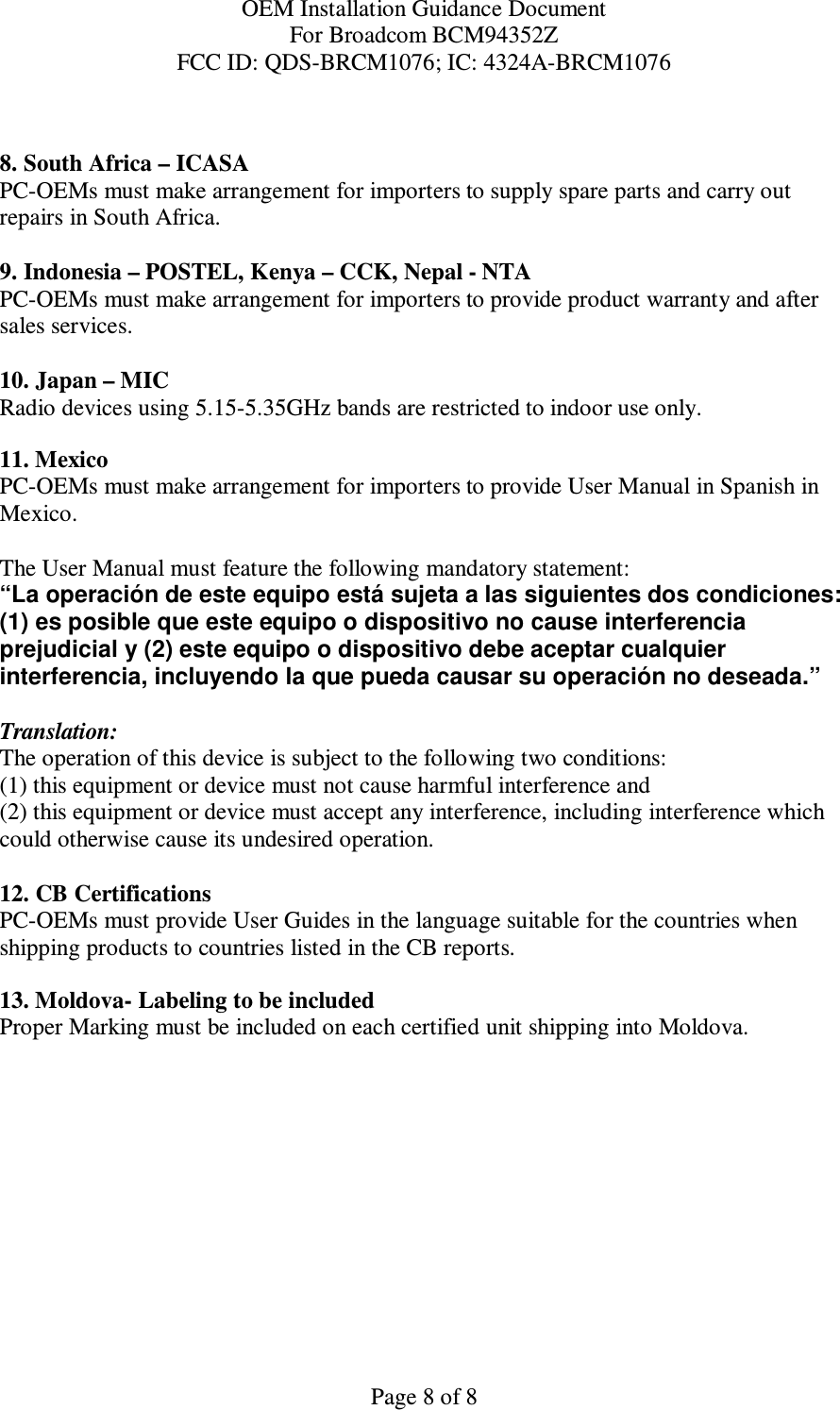 OEM Installation Guidance Document For Broadcom BCM94352Z FCC ID: QDS-BRCM1076; IC: 4324A-BRCM1076  Page 8 of 8   8. South Africa – ICASA PC-OEMs must make arrangement for importers to supply spare parts and carry out repairs in South Africa.  9. Indonesia – POSTEL, Kenya – CCK, Nepal - NTA PC-OEMs must make arrangement for importers to provide product warranty and after sales services.   10. Japan – MIC Radio devices using 5.15-5.35GHz bands are restricted to indoor use only.   11. Mexico  PC-OEMs must make arrangement for importers to provide User Manual in Spanish in Mexico.  The User Manual must feature the following mandatory statement: “La operación de este equipo está sujeta a las siguientes dos condiciones: (1) es posible que este equipo o dispositivo no cause interferencia prejudicial y (2) este equipo o dispositivo debe aceptar cualquier interferencia, incluyendo la que pueda causar su operación no deseada.”  Translation: The operation of this device is subject to the following two conditions: (1) this equipment or device must not cause harmful interference and (2) this equipment or device must accept any interference, including interference which could otherwise cause its undesired operation.  12. CB Certifications  PC-OEMs must provide User Guides in the language suitable for the countries when shipping products to countries listed in the CB reports.  13. Moldova- Labeling to be included Proper Marking must be included on each certified unit shipping into Moldova. 