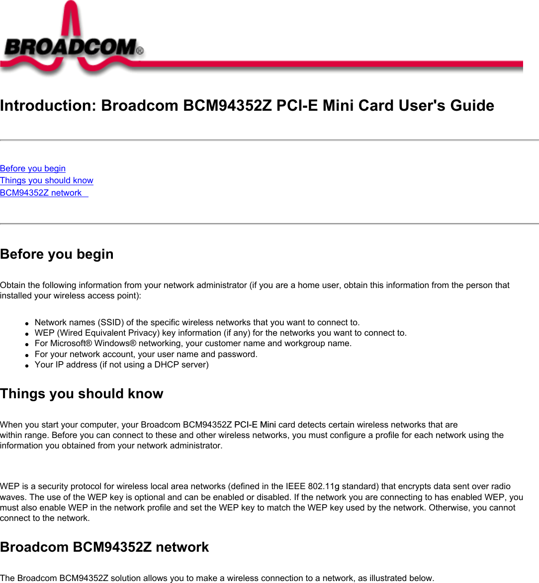 Introduction: Broadcom BCM94352Z PCI-E Mini Card User&apos;s GuideBefore you beginThings you should knowBCM94352Z network Before you beginObtain the following information from your network administrator (if you are a home user, obtain this information from the person that installed your wireless access point):●     Network names (SSID) of the specific wireless networks that you want to connect to.●     WEP (Wired Equivalent Privacy) key information (if any) for the networks you want to connect to.●     For Microsoft® Windows® networking, your customer name and workgroup name.●     For your network account, your user name and password.●     Your IP address (if not using a DHCP server)Things you should knowWhen you start your computer, your Broadcom BCM94352Z PCI-E Mini card detects certain wireless networks that are within range. Before you can connect to these and other wireless networks, you must configure a profile for each network using the information you obtained from your network administrator.   WEP is a security protocol for wireless local area networks (defined in the IEEE 802.11g standard) that encrypts data sent over radio waves. The use of the WEP key is optional and can be enabled or disabled. If the network you are connecting to has enabled WEP, you must also enable WEP in the network profile and set the WEP key to match the WEP key used by the network. Otherwise, you cannot connect to the network.Broadcom BCM94352Z networkThe Broadcom BCM94352Z solution allows you to make a wireless connection to a network, as illustrated below.