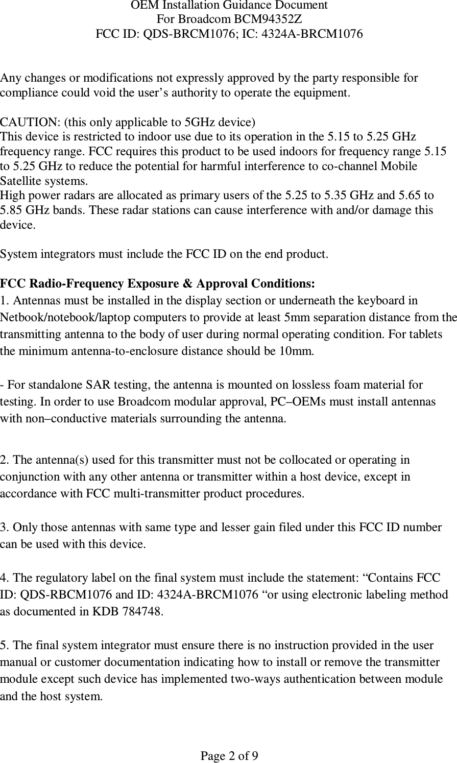 OEM Installation Guidance Document For Broadcom BCM94352Z FCC ID: QDS-BRCM1076; IC: 4324A-BRCM1076  Page 2 of 9  Any changes or modifications not expressly approved by the party responsible for compliance could void the user’s authority to operate the equipment.  CAUTION: (this only applicable to 5GHz device) This device is restricted to indoor use due to its operation in the 5.15 to 5.25 GHz frequency range. FCC requires this product to be used indoors for frequency range 5.15 to 5.25 GHz to reduce the potential for harmful interference to co-channel Mobile Satellite systems. High power radars are allocated as primary users of the 5.25 to 5.35 GHz and 5.65 to 5.85 GHz bands. These radar stations can cause interference with and/or damage this device.  System integrators must include the FCC ID on the end product.   FCC Radio-Frequency Exposure &amp; Approval Conditions: 1. Antennas must be installed in the display section or underneath the keyboard in  Netbook/notebook/laptop computers to provide at least 5mm separation distance from the transmitting antenna to the body of user during normal operating condition. For tablets the minimum antenna-to-enclosure distance should be 10mm.   - For standalone SAR testing, the antenna is mounted on lossless foam material for testing. In order to use Broadcom modular approval, PC–OEMs must install antennas with non–conductive materials surrounding the antenna.   2. The antenna(s) used for this transmitter must not be collocated or operating in conjunction with any other antenna or transmitter within a host device, except in accordance with FCC multi-transmitter product procedures.  3. Only those antennas with same type and lesser gain filed under this FCC ID number can be used with this device.  4. The regulatory label on the final system must include the statement: “Contains FCC ID: QDS-RBCM1076 and ID: 4324A-BRCM1076 “or using electronic labeling method as documented in KDB 784748.  5. The final system integrator must ensure there is no instruction provided in the user manual or customer documentation indicating how to install or remove the transmitter module except such device has implemented two-ways authentication between module and the host system.  