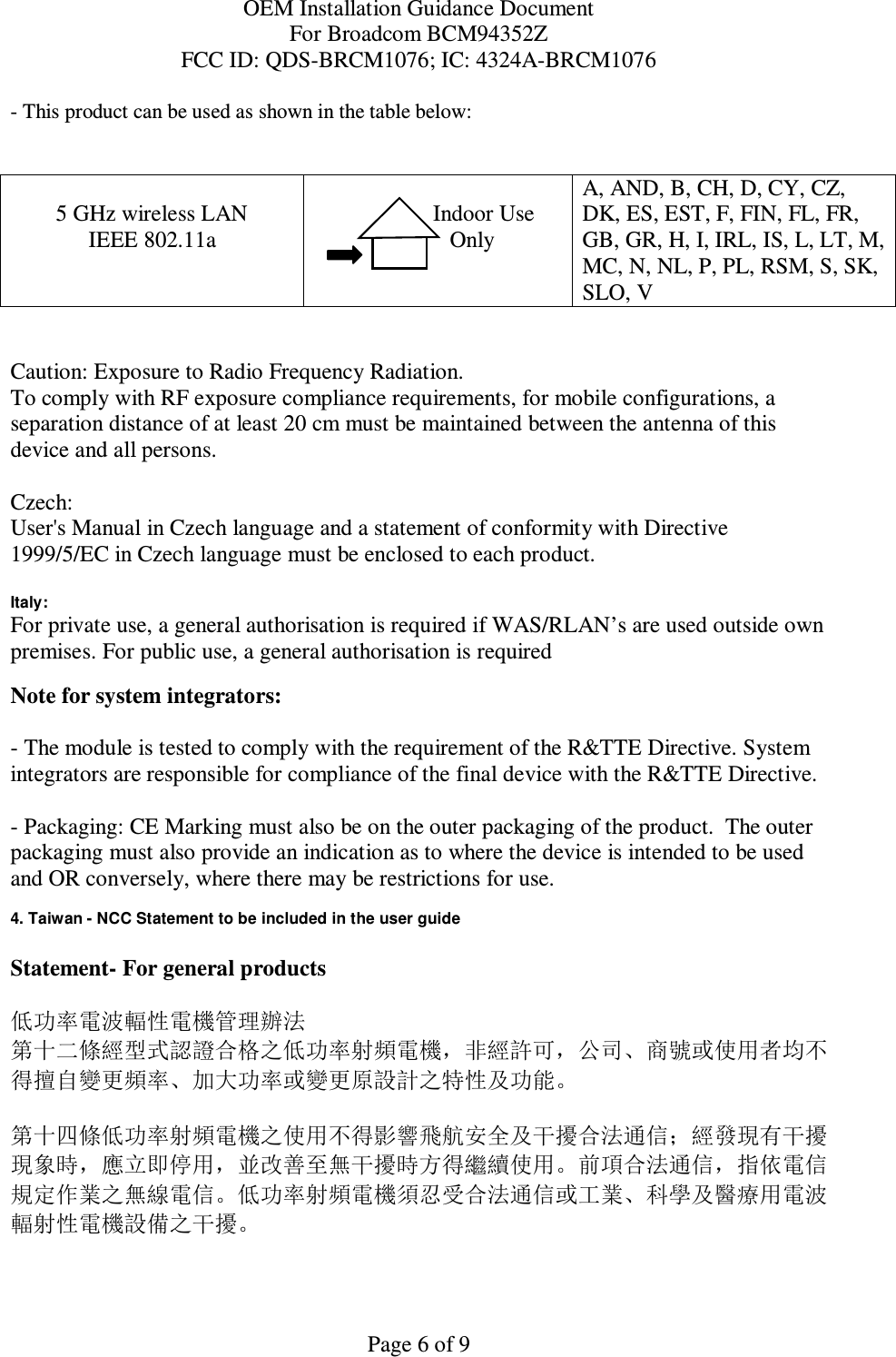 OEM Installation Guidance Document For Broadcom BCM94352Z FCC ID: QDS-BRCM1076; IC: 4324A-BRCM1076  Page 6 of 9 - This product can be used as shown in the table below:   5 GHz wireless LAN IEEE 802.11a                  Indoor Use             Only  A, AND, B, CH, D, CY, CZ, DK, ES, EST, F, FIN, FL, FR, GB, GR, H, I, IRL, IS, L, LT, M, MC, N, NL, P, PL, RSM, S, SK, SLO, V   Caution: Exposure to Radio Frequency Radiation.   To comply with RF exposure compliance requirements, for mobile configurations, a separation distance of at least 20 cm must be maintained between the antenna of this device and all persons.  Czech:  User&apos;s Manual in Czech language and a statement of conformity with Directive 1999/5/EC in Czech language must be enclosed to each product.   Italy:  For private use, a general authorisation is required if WAS/RLAN’s are used outside own premises. For public use, a general authorisation is required  Note for system integrators:   - The module is tested to comply with the requirement of the R&amp;TTE Directive. System integrators are responsible for compliance of the final device with the R&amp;TTE Directive.   - Packaging: CE Marking must also be on the outer packaging of the product.  The outer packaging must also provide an indication as to where the device is intended to be used and OR conversely, where there may be restrictions for use.   4. Taiwan - NCC Statement to be included in the user guide  Statement- For general products  低功率電波輻性電機管理辦法 第十二條經型式認證合格之低功率射頻電機，非經許可，公司、商號或使用者均不得擅自變更頻率、加大功率或變更原設計之特性及功能。  第十四條低功率射頻電機之使用不得影響飛航安全及干擾合法通信；經發現有干擾現象時，應立即停用，並改善至無干擾時方得繼續使用。前項合法通信，指依電信規定作業之無線電信。低功率射頻電機須忍受合法通信或工業、科學及醫療用電波輻射性電機設備之干擾。  