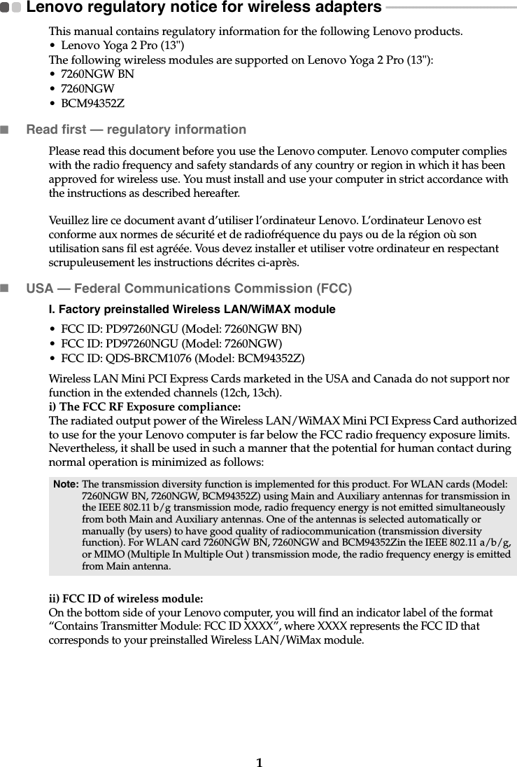 1Lenovo regulatory notice for wireless adapters  - - - - - - - - - - - - - - - - - - - - - - - - - - - - - - - - - - - - - - - -This manual contains regulatory information for the following Lenovo products.• Lenovo Yoga 2 Pro (13&quot;)The following wireless modules are supported on Lenovo Yoga 2 Pro (13&quot;):• 7260NGW BN• 7260NGW• BCM94352ZRead first — regulatory informationPlease read this document before you use the Lenovo computer. Lenovo computer complies with the radio frequency and safety standards of any country or region in which it has been approved for wireless use. You must install and use your computer in strict accordance with the instructions as described hereafter.Veuillez lire ce document avant d’utiliser l’ordinateur Lenovo. L’ordinateur Lenovo est conforme aux normes de sécurité et de radiofréquence du pays ou de la région où son utilisation sans fil est agréée. Vous devez installer et utiliser votre ordinateur en respectant scrupuleusement les instructions décrites ci-après.USA — Federal Communications Commission (FCC) I. Factory preinstalled Wireless LAN/WiMAX module • FCC ID: PD97260NGU (Model: 7260NGW BN)• FCC ID: PD97260NGU (Model: 7260NGW)• FCC ID: QDS-BRCM1076 (Model: BCM94352Z)Wireless LAN Mini PCI Express Cards marketed in the USA and Canada do not support nor function in the extended channels (12ch, 13ch). i) The FCC RF Exposure compliance:The radiated output power of the Wireless LAN/WiMAX Mini PCI Express Card authorized to use for the your Lenovo computer is far below the FCC radio frequency exposure limits. Nevertheless, it shall be used in such a manner that the potential for human contact during normal operation is minimized as follows:ii) FCC ID of wireless module: On the bottom side of your Lenovo computer, you will find an indicator label of the format “Contains Transmitter Module: FCC ID XXXX”, where XXXX represents the FCC ID that corresponds to your preinstalled Wireless LAN/WiMax module. Note: The transmission diversity function is implemented for this product. For WLAN cards (Model: 7260NGW BN, 7260NGW, BCM94352Z) using Main and Auxiliary antennas for transmission in the IEEE 802.11 b/g transmission mode, radio frequency energy is not emitted simultaneously from both Main and Auxiliary antennas. One of the antennas is selected automatically or manually (by users) to have good quality of radiocommunication (transmission diversity function). For WLAN card 7260NGW BN, 7260NGW and BCM94352Zin the IEEE 802.11 a/b/g, or MIMO (Multiple In Multiple Out ) transmission mode, the radio frequency energy is emitted from Main antenna.