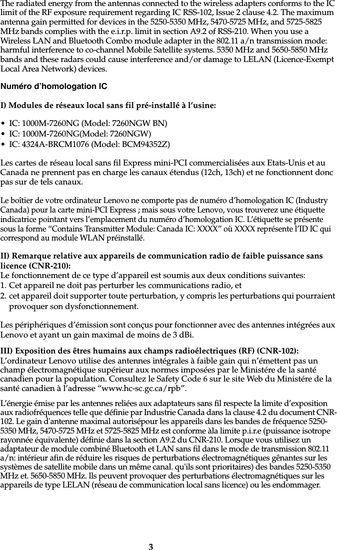 3The radiated energy from the antennas connected to the wireless adapters conforms to the IC limit of the RF exposure requirement regarding IC RSS-102, Issue 2 clause 4.2. The maximum antenna gain permitted for devices in the 5250-5350 MHz, 5470-5725 MHz, and 5725-5825 MHz bands complies with the e.i.r.p. limit in section A9.2 of RSS-210. When you use a Wireless LAN and Bluetooth Combo module adapter in the 802.11 a/n transmission mode: harmful interference to co-channel Mobile Satellite systems. 5350 MHz and 5650-5850 MHz bands and these radars could cause interference and/or damage to LELAN (Licence-Exempt Local Area Network) devices.Numéro d’homologation ICI) Modules de réseaux local sans fil pré-installé à l’usine:• IC: 1000M-7260NG (Model: 7260NGW BN)• IC: 1000M-7260NG(Model: 7260NGW)• IC: 4324A-BRCM1076 (Model: BCM94352Z)Les cartes de réseau local sans fil Express mini-PCI commercialisées aux Etats-Unis et au Canada ne prennent pas en charge les canaux étendus (12ch, 13ch) et ne fonctionnent donc pas sur de tels canaux. Le boîtier de votre ordinateur Lenovo ne comporte pas de numéro d’homologation IC (Industry Canada) pour la carte mini-PCI Express ; mais sous votre Lenovo, vous trouverez une étiquette indicatrice pointant vers l’emplacement du numéro d’homologation IC. L’étiquette se présente sous la forme “Contains Transmitter Module: Canada IC: XXXX” où XXXX représente l’ID IC qui correspond au module WLAN préinstallé.II) Remarque relative aux appareils de communication radio de faible puissance sans licence (CNR-210):Le fonctionnement de ce type d’appareil est soumis aux deux conditions suivantes:1. Cet appareil ne doit pas perturber les communications radio, et2. cet appareil doit supporter toute perturbation, y compris les perturbations qui pourraient provoquer son dysfonctionnement.Les périphériques d’émission sont conçus pour fonctionner avec des antennes intégrées aux Lenovo et ayant un gain maximal de moins de 3 dBi. III) Exposition des êtres humains aux champs radioélectriques (RF) (CNR-102):L’ordinateur Lenovo utilise des antennes intégrales à faible gain qui n’émettent pas un champ électromagnétique supérieur aux normes imposées par le Ministére de la santé canadien pour la population. Consultez le Safety Code 6 sur le site Web du Ministére de la santé canadien à l’adresse “www.hc-sc.gc.ca/rpb”.L’énergie émise par les antennes reliées aux adaptateurs sans fil respecte la limite d’exposition aux radiofréquences telle que définie par Industrie Canada dans la clause 4.2 du document CNR-102. Le gain d&apos;antenne maximal autorisépour les appareils dans les bandes de fréquence 5250-5350 MHz, 5470-5725 MHz et 5725-5825 MHz est conforme àla limite p.i.r.e (puissance isotrope rayonnée équivalente) définie dans la section A9.2 du CNR-210. Lorsque vous utilisez un adaptateur de module combiné Bluetooth et LAN sans fil dans le mode de transmission 802.11 a/n: intérieur afin de réduire les risques de perturbations électromagnétiques gênantes sur les systèmes de satellite mobile dans un même canal. qu&apos;ils sont prioritaires) des bandes 5250-5350 MHz et. 5650-5850 MHz. lls peuvent provoquer des perturbations électromagnétiques sur les appareils de type LELAN (réseau de communication local sans licence) ou les endommager. 