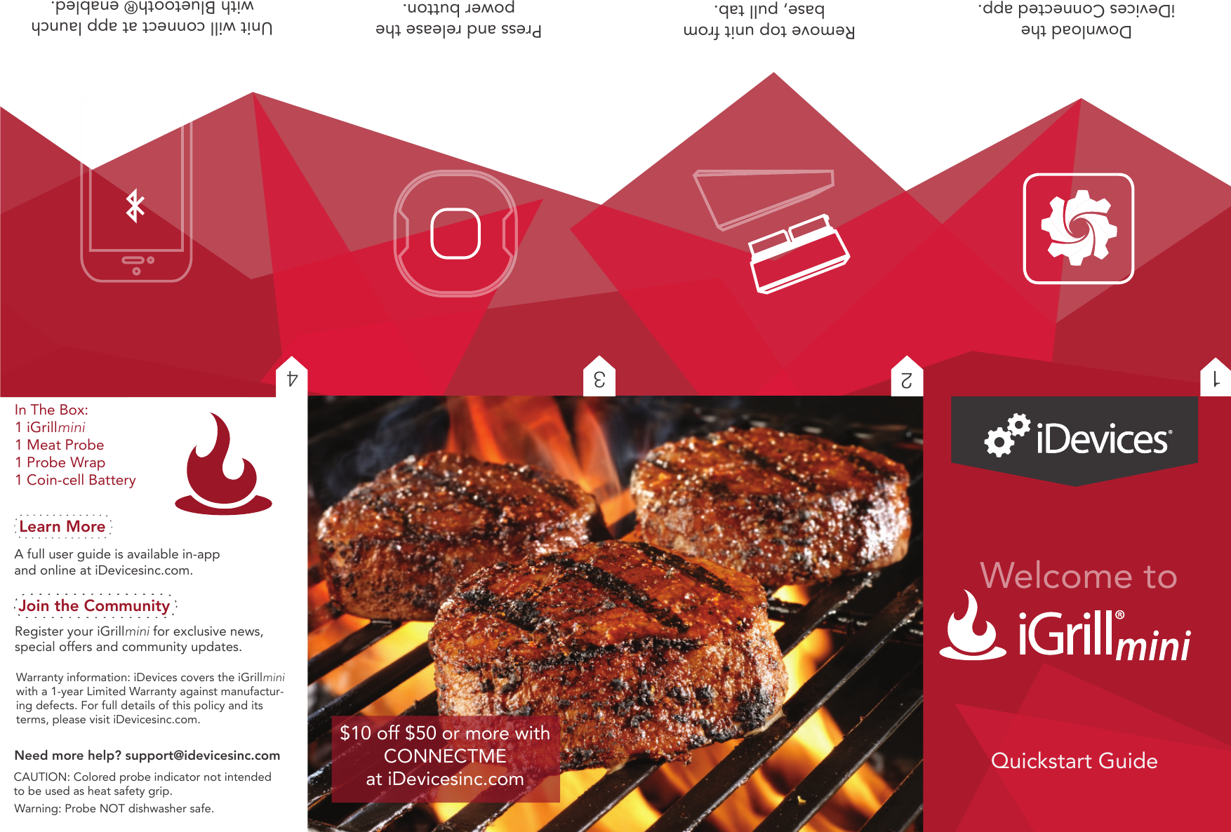 Join the CommunityRegister your iGrillmini for exclusive news, special offers and community updates.Need more help? support@idevicesinc.comLearn MoreA full user guide is available in-app and online at iDevicesinc.com.Warning: Probe NOT dishwasher safe.In The Box:1 iGrillmini 1 Meat Probe1 Probe Wrap1 Coin-cell BatteryWarranty information: iDevices covers the iGrillmini with a 1-year Limited Warranty against manufactur-ing defects. For full details of this policy and its terms, please visit iDevicesinc.com.CAUTION: Colored probe indicator not intended to be used as heat safety grip.Welcome toQuickstart Guide$10 off $50 or more with CONNECTME at iDevicesinc.comRemove top unit from base, pull tab.Download the iDevices Connected app. Unit will connect at app launchwith Bluetooth® enabled.34 Press and release the power button.