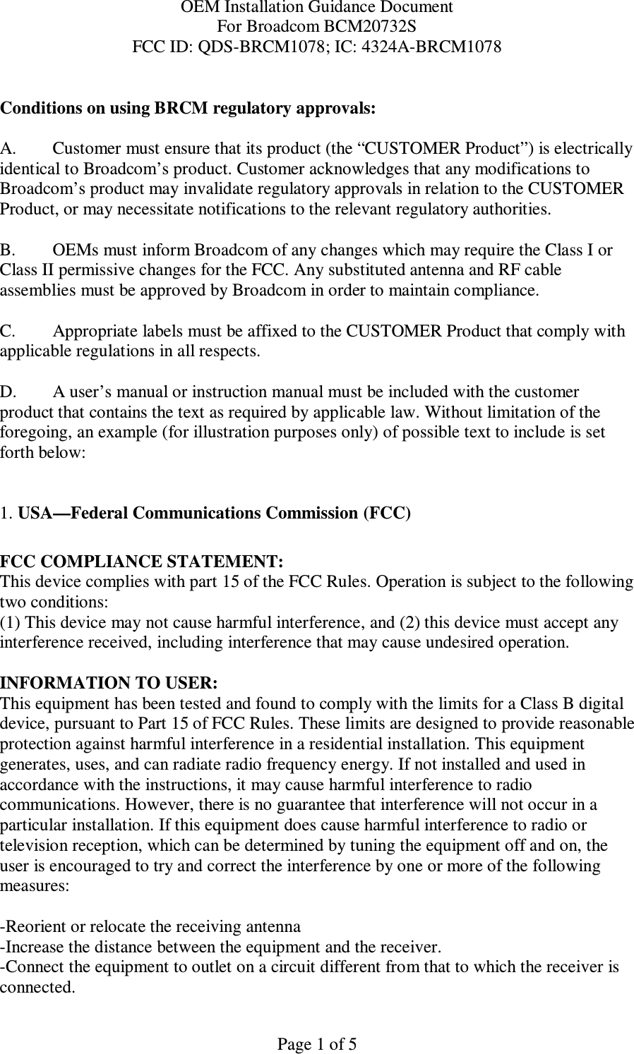 OEM Installation Guidance Document For Broadcom BCM20732S FCC ID: QDS-BRCM1078; IC: 4324A-BRCM1078  Page 1 of 5  Conditions on using BRCM regulatory approvals:   A.  Customer must ensure that its product (the “CUSTOMER Product”) is electrically identical to Broadcom’s product. Customer acknowledges that any modifications to Broadcom’s product may invalidate regulatory approvals in relation to the CUSTOMER Product, or may necessitate notifications to the relevant regulatory authorities.   B.   OEMs must inform Broadcom of any changes which may require the Class I or Class II permissive changes for the FCC. Any substituted antenna and RF cable assemblies must be approved by Broadcom in order to maintain compliance.  C.  Appropriate labels must be affixed to the CUSTOMER Product that comply with  applicable regulations in all respects.    D.   A user’s manual or instruction manual must be included with the customer product that contains the text as required by applicable law. Without limitation of the foregoing, an example (for illustration purposes only) of possible text to include is set forth below:    1. USA—Federal Communications Commission (FCC)  FCC COMPLIANCE STATEMENT: This device complies with part 15 of the FCC Rules. Operation is subject to the following two conditions: (1) This device may not cause harmful interference, and (2) this device must accept any interference received, including interference that may cause undesired operation.  INFORMATION TO USER: This equipment has been tested and found to comply with the limits for a Class B digital device, pursuant to Part 15 of FCC Rules. These limits are designed to provide reasonable protection against harmful interference in a residential installation. This equipment generates, uses, and can radiate radio frequency energy. If not installed and used in accordance with the instructions, it may cause harmful interference to radio communications. However, there is no guarantee that interference will not occur in a particular installation. If this equipment does cause harmful interference to radio or television reception, which can be determined by tuning the equipment off and on, the user is encouraged to try and correct the interference by one or more of the following measures:    -Reorient or relocate the receiving antenna -Increase the distance between the equipment and the receiver. -Connect the equipment to outlet on a circuit different from that to which the receiver is connected. 