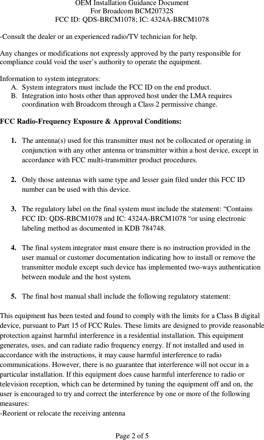 OEM Installation Guidance Document For Broadcom BCM20732S FCC ID: QDS-BRCM1078; IC: 4324A-BRCM1078  Page 2 of 5 -Consult the dealer or an experienced radio/TV technician for help.  Any changes or modifications not expressly approved by the party responsible for compliance could void the user’s authority to operate the equipment.  Information to system integrators:  A. System integrators must include the FCC ID on the end product.  B. Integration into hosts other than approved host under the LMA requires  coordination with Broadcom through a Class 2 permissive change.   FCC Radio-Frequency Exposure &amp; Approval Conditions:  1. The antenna(s) used for this transmitter must not be collocated or operating in conjunction with any other antenna or transmitter within a host device, except in accordance with FCC multi-transmitter product procedures.  2. Only those antennas with same type and lesser gain filed under this FCC ID number can be used with this device.  3. The regulatory label on the final system must include the statement: “Contains FCC ID: QDS-RBCM1078 and IC: 4324A-BRCM1078 “or using electronic labeling method as documented in KDB 784748.  4. The final system integrator must ensure there is no instruction provided in the user manual or customer documentation indicating how to install or remove the transmitter module except such device has implemented two-ways authentication between module and the host system.  5. The final host manual shall include the following regulatory statement:  This equipment has been tested and found to comply with the limits for a Class B digital device, pursuant to Part 15 of FCC Rules. These limits are designed to provide reasonable protection against harmful interference in a residential installation. This equipment generates, uses, and can radiate radio frequency energy. If not installed and used in accordance with the instructions, it may cause harmful interference to radio communications. However, there is no guarantee that interference will not occur in a particular installation. If this equipment does cause harmful interference to radio or television reception, which can be determined by tuning the equipment off and on, the user is encouraged to try and correct the interference by one or more of the following measures: -Reorient or relocate the receiving antenna 