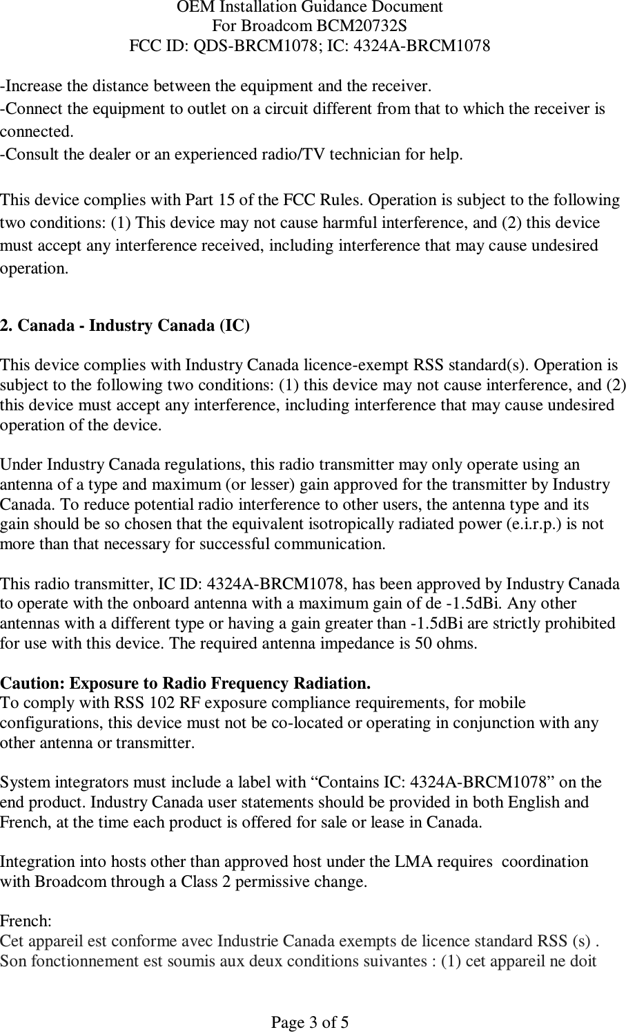 OEM Installation Guidance Document For Broadcom BCM20732S FCC ID: QDS-BRCM1078; IC: 4324A-BRCM1078  Page 3 of 5 -Increase the distance between the equipment and the receiver. -Connect the equipment to outlet on a circuit different from that to which the receiver is connected. -Consult the dealer or an experienced radio/TV technician for help.  This device complies with Part 15 of the FCC Rules. Operation is subject to the following two conditions: (1) This device may not cause harmful interference, and (2) this device must accept any interference received, including interference that may cause undesired operation.  2. Canada - Industry Canada (IC)  This device complies with Industry Canada licence-exempt RSS standard(s). Operation is subject to the following two conditions: (1) this device may not cause interference, and (2) this device must accept any interference, including interference that may cause undesired operation of the device.  Under Industry Canada regulations, this radio transmitter may only operate using an antenna of a type and maximum (or lesser) gain approved for the transmitter by Industry Canada. To reduce potential radio interference to other users, the antenna type and its gain should be so chosen that the equivalent isotropically radiated power (e.i.r.p.) is not more than that necessary for successful communication.  This radio transmitter, IC ID: 4324A-BRCM1078, has been approved by Industry Canada to operate with the onboard antenna with a maximum gain of de -1.5dBi. Any other antennas with a different type or having a gain greater than -1.5dBi are strictly prohibited for use with this device. The required antenna impedance is 50 ohms.  Caution: Exposure to Radio Frequency Radiation. To comply with RSS 102 RF exposure compliance requirements, for mobile configurations, this device must not be co-located or operating in conjunction with any other antenna or transmitter.  System integrators must include a label with “Contains IC: 4324A-BRCM1078” on the end product. Industry Canada user statements should be provided in both English and French, at the time each product is offered for sale or lease in Canada.   Integration into hosts other than approved host under the LMA requires  coordination with Broadcom through a Class 2 permissive change.   French:  Cet appareil est conforme avec Industrie Canada exempts de licence standard RSS (s) . Son fonctionnement est soumis aux deux conditions suivantes : (1) cet appareil ne doit 