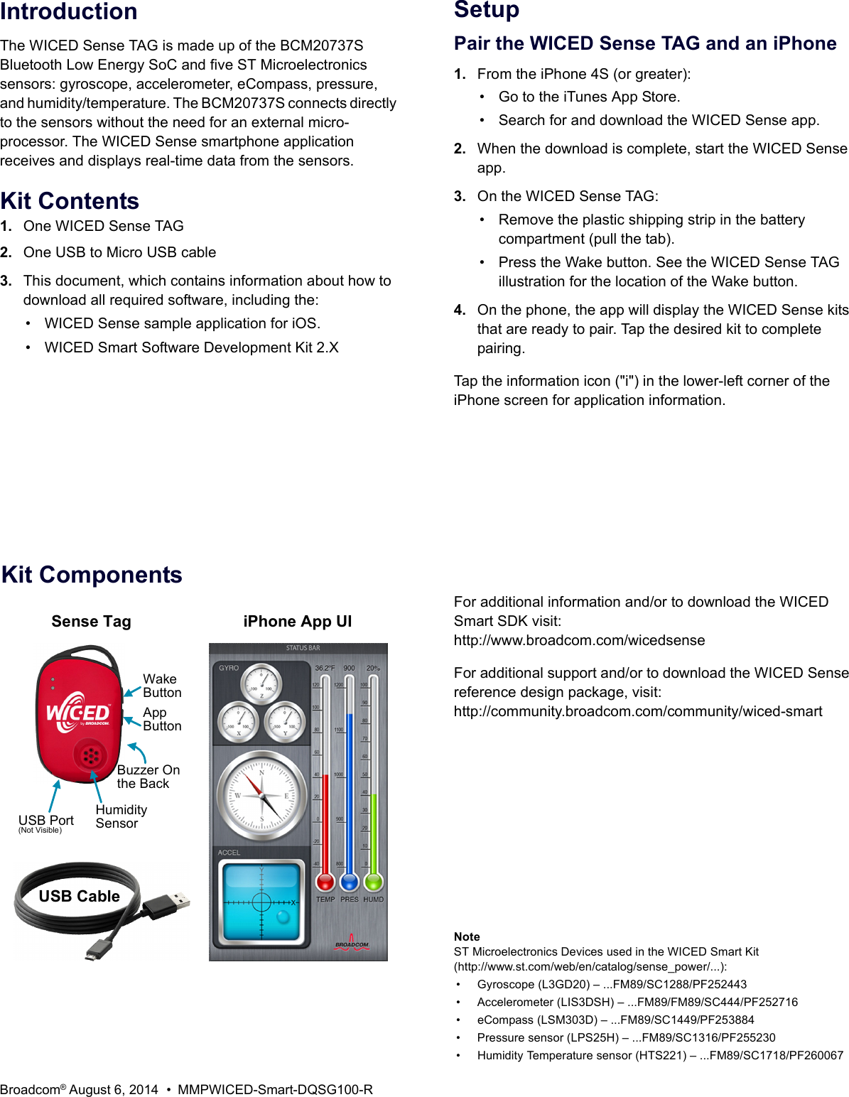 Broadcom® August 6, 2014 • MMPWICED-Smart-DQSG100-RIntroductionThe WICED Sense TAG is made up of the BCM20737S Bluetooth Low Energy SoC and five ST Microelectronics sensors: gyroscope, accelerometer, eCompass, pressure, and humidity/temperature. The BCM20737S connects directly to the sensors without the need for an external micro-processor. The WICED Sense smartphone application receives and displays real-time data from the sensors. Kit Contents1. One WICED Sense TAG2. One USB to Micro USB cable3. This document, which contains information about how to download all required software, including the:• WICED Sense sample application for iOS.• WICED Smart Software Development Kit 2.XSetupPair the WICED Sense TAG and an iPhone1. From the iPhone 4S (or greater):• Go to the iTunes App Store.• Search for and download the WICED Sense app.2. When the download is complete, start the WICED Sense app.3. On the WICED Sense TAG:• Remove the plastic shipping strip in the battery compartment (pull the tab).• Press the Wake button. See the WICED Sense TAG illustration for the location of the Wake button.4. On the phone, the app will display the WICED Sense kits that are ready to pair. Tap the desired kit to complete pairing.Tap the information icon (&quot;i&quot;) in the lower-left corner of the iPhone screen for application information.Kit ComponentsHumiditySensorUSB Port(Not Visible)Wake ButtonAppButtonUSB CableSense Tag iPhone App UIBuzzer On the BackFor additional information and/or to download the WICED Smart SDK visit:http://www.broadcom.com/wicedsenseFor additional support and/or to download the WICED Sense reference design package, visit:http://community.broadcom.com/community/wiced-smartNoteST Microelectronics Devices used in the WICED Smart Kit(http://www.st.com/web/en/catalog/sense_power/...):• Gyroscope (L3GD20) – ...FM89/SC1288/PF252443 • Accelerometer (LIS3DSH) – ...FM89/FM89/SC444/PF252716 • eCompass (LSM303D) – ...FM89/SC1449/PF253884 • Pressure sensor (LPS25H) – ...FM89/SC1316/PF255230 • Humidity Temperature sensor (HTS221) – ...FM89/SC1718/PF260067