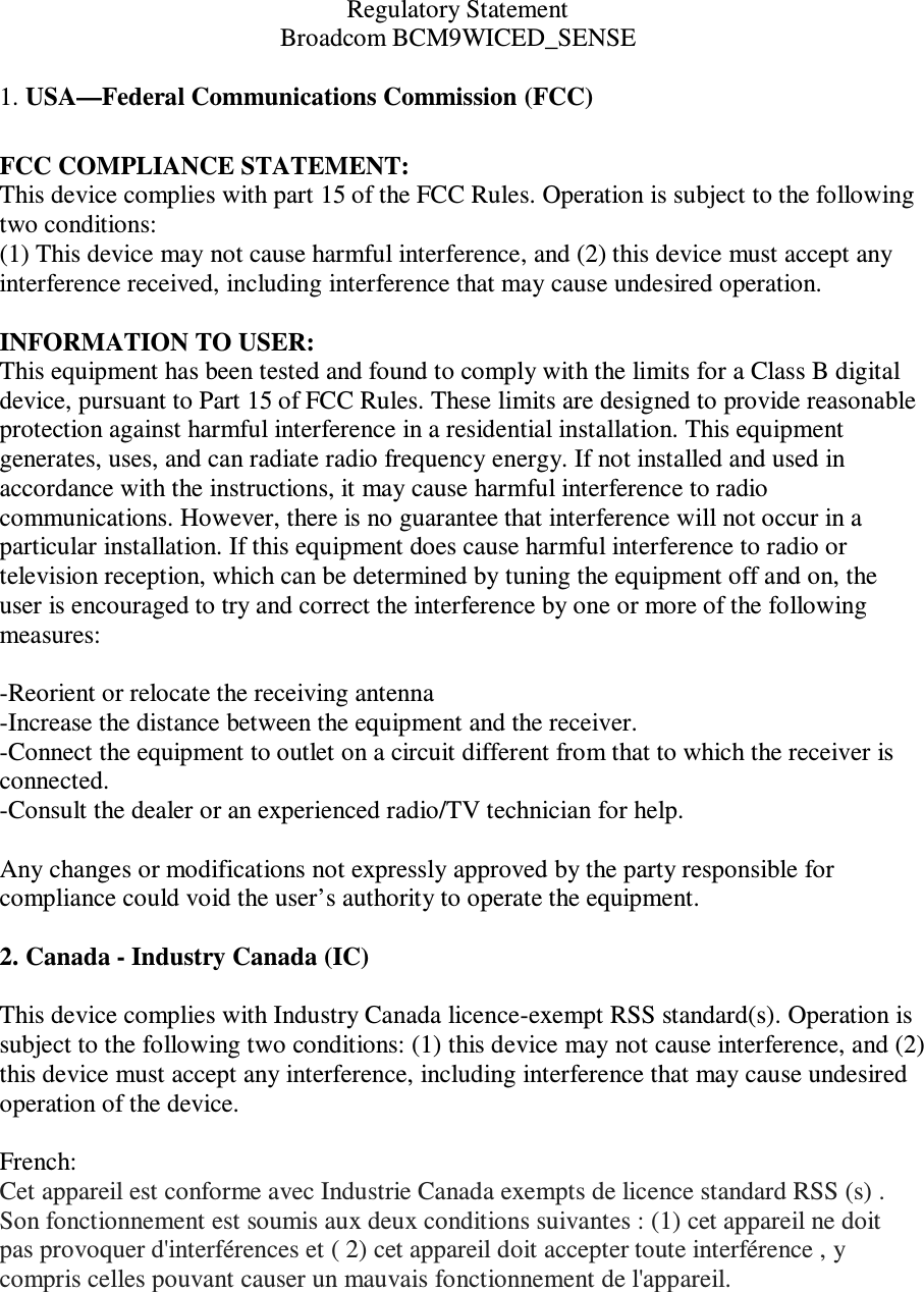 Regulatory Statement Broadcom BCM9WICED_SENSE   1. USA—Federal Communications Commission (FCC)  FCC COMPLIANCE STATEMENT: This device complies with part 15 of the FCC Rules. Operation is subject to the following two conditions: (1) This device may not cause harmful interference, and (2) this device must accept any interference received, including interference that may cause undesired operation.  INFORMATION TO USER: This equipment has been tested and found to comply with the limits for a Class B digital device, pursuant to Part 15 of FCC Rules. These limits are designed to provide reasonable protection against harmful interference in a residential installation. This equipment generates, uses, and can radiate radio frequency energy. If not installed and used in accordance with the instructions, it may cause harmful interference to radio communications. However, there is no guarantee that interference will not occur in a particular installation. If this equipment does cause harmful interference to radio or television reception, which can be determined by tuning the equipment off and on, the user is encouraged to try and correct the interference by one or more of the following measures:    -Reorient or relocate the receiving antenna -Increase the distance between the equipment and the receiver. -Connect the equipment to outlet on a circuit different from that to which the receiver is connected. -Consult the dealer or an experienced radio/TV technician for help.  Any changes or modifications not expressly approved by the party responsible for compliance could void the user’s authority to operate the equipment.  2. Canada - Industry Canada (IC)  This device complies with Industry Canada licence-exempt RSS standard(s). Operation is subject to the following two conditions: (1) this device may not cause interference, and (2) this device must accept any interference, including interference that may cause undesired operation of the device.  French:  Cet appareil est conforme avec Industrie Canada exempts de licence standard RSS (s) . Son fonctionnement est soumis aux deux conditions suivantes : (1) cet appareil ne doit pas provoquer d&apos;interférences et ( 2) cet appareil doit accepter toute interférence , y compris celles pouvant causer un mauvais fonctionnement de l&apos;appareil.    