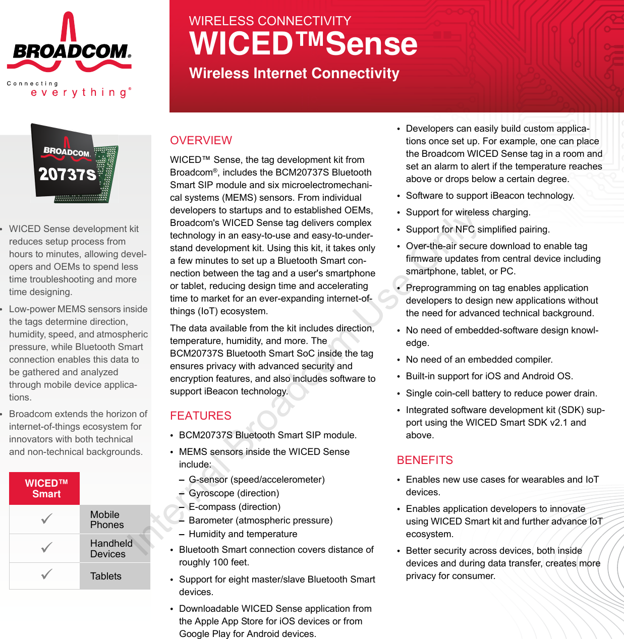 WICED™ Sense, the tag development kit from Broadcom®, includes the BCM20737S Bluetooth Smart SIP module and six microelectromechani-cal systems (MEMS) sensors. From individual developers to startups and to established OEMs, Broadcom&apos;s WICED Sense tag delivers complex technology in an easy-to-use and easy-to-under-stand development kit. Using this kit, it takes only a few minutes to set up a Bluetooth Smart con-nection between the tag and a user&apos;s smartphone or tablet, reducing design time and accelerating time to market for an ever-expanding internet-of-things (IoT) ecosystem. The data available from the kit includes direction, temperature, humidity, and more. The BCM20737S Bluetooth Smart SoC inside the tag ensures privacy with advanced security and encryption features, and also includes software to support iBeacon technology. •BCM20737S Bluetooth Smart SIP module.•MEMS sensors inside the WICED Sense include:–G-sensor (speed/accelerometer)–Gyroscope (direction)–E-compass (direction)–Barometer (atmospheric pressure)–Humidity and temperature •Bluetooth Smart connection covers distance of roughly 100 feet.•Support for eight master/slave Bluetooth Smart devices.•Downloadable WICED Sense application from the Apple App Store for iOS devices or from Google Play for Android devices.•Developers can easily build custom applica-tions once set up. For example, one can place the Broadcom WICED Sense tag in a room and set an alarm to alert if the temperature reaches above or drops below a certain degree.•Software to support iBeacon technology.•Support for wireless charging.•Support for NFC simplified pairing.•Over-the-air secure download to enable tag firmware updates from central device including smartphone, tablet, or PC. •Preprogramming on tag enables application developers to design new applications without the need for advanced technical background.•No need of embedded-software design knowl-edge.•No need of an embedded compiler. •Built-in support for iOS and Android OS. •Single coin-cell battery to reduce power drain.•Integrated software development kit (SDK) sup-port using the WICED Smart SDK v2.1 and above. •Enables new use cases for wearables and IoT devices.•Enables application developers to innovate using WICED Smart kit and further advance IoT ecosystem.•Better security across devices, both inside devices and during data transfer, creates more privacy for consumer. OVERVIEWFEATURESBENEFITSWIRELESS CONNECTIVITYWICED™SenseWireless Internet Connectivity•WICED Sense development kit reduces setup process from hours to minutes, allowing devel-opers and OEMs to spend less time troubleshooting and more time designing.•Low-power MEMS sensors inside the tags determine direction, humidity, speed, and atmospheric pressure, while Bluetooth Smart connection enables this data to be gathered and analyzed through mobile device applica-tions.•Broadcom extends the horizon of internet-of-things ecosystem for innovators with both technical and non-technical backgrounds.WICED™ SmartMobile PhonesHandheld DevicesTablets Internal Broadcom Use Only