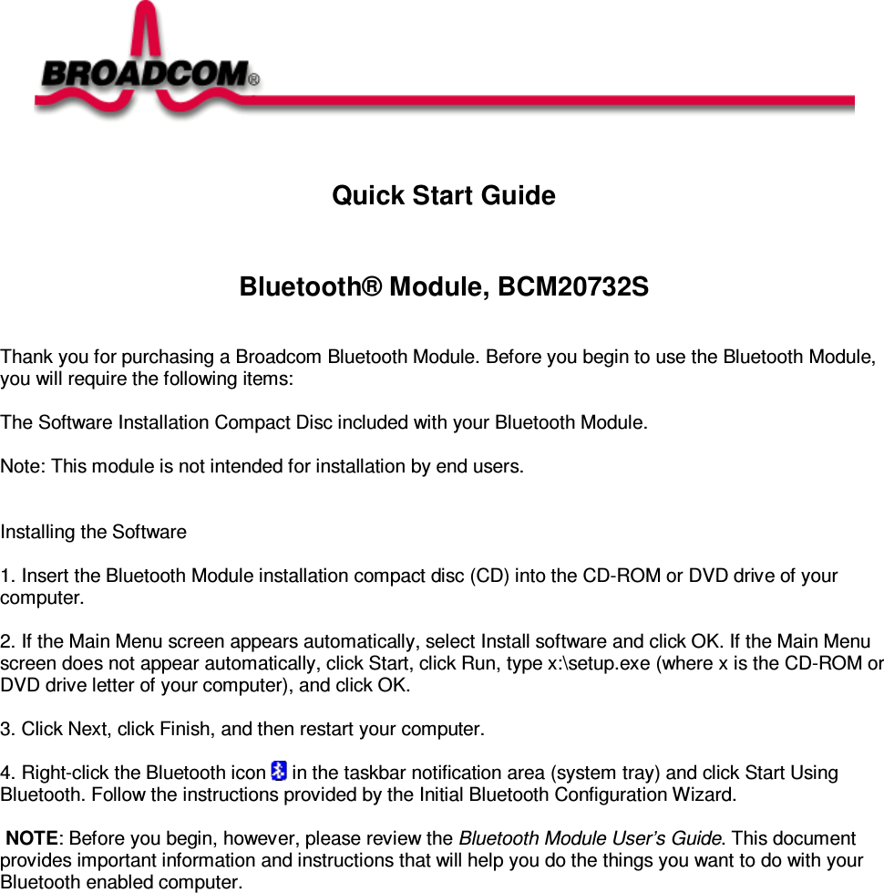    Quick Start Guide   Bluetooth® Module, BCM20732S    Thank you for purchasing a Broadcom Bluetooth Module. Before you begin to use the Bluetooth Module, you will require the following items:    The Software Installation Compact Disc included with your Bluetooth Module.    Note: This module is not intended for installation by end users.     Installing the Software   1. Insert the Bluetooth Module installation compact disc (CD) into the CD-ROM or DVD drive of your computer.   2. If the Main Menu screen appears automatically, select Install software and click OK. If the Main Menu screen does not appear automatically, click Start, click Run, type x:\setup.exe (where x is the CD-ROM or DVD drive letter of your computer), and click OK.   3. Click Next, click Finish, and then restart your computer.   4. Right-click the Bluetooth icon   in the taskbar notification area (system tray) and click Start Using Bluetooth. Follow the instructions provided by the Initial Bluetooth Configuration Wizard.      NOTE: Before you begin, however, please review the Bluetooth Module User’s Guide. This document provides important information and instructions that will help you do the things you want to do with your Bluetooth enabled computer.   