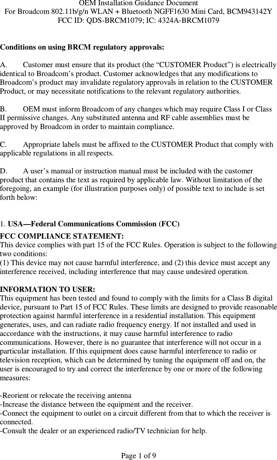OEM Installation Guidance Document For Broadcom 802.11b/g/n WLAN + Bluetooth NGFF1630 Mini Card, BCM943142Y FCC ID: QDS-BRCM1079; IC: 4324A-BRCM1079   Page 1 of 9 Conditions on using BRCM regulatory approvals:   A.  Customer must ensure that its product (the “CUSTOMER Product”) is electrically identical to Broadcom’s product. Customer acknowledges that any modifications to Broadcom’s product may invalidate regulatory approvals in relation to the CUSTOMER Product, or may necessitate notifications to the relevant regulatory authorities.   B.   OEM must inform Broadcom of any changes which may require Class I or Class II permissive changes. Any substituted antenna and RF cable assemblies must be approved by Broadcom in order to maintain compliance.  C.  Appropriate labels must be affixed to the CUSTOMER Product that comply with  applicable regulations in all respects.    D.   A user’s manual or instruction manual must be included with the customer product that contains the text as required by applicable law. Without limitation of the foregoing, an example (for illustration purposes only) of possible text to include is set forth below:    1. USA—Federal Communications Commission (FCC) FCC COMPLIANCE STATEMENT: This device complies with part 15 of the FCC Rules. Operation is subject to the following two conditions: (1) This device may not cause harmful interference, and (2) this device must accept any interference received, including interference that may cause undesired operation.  INFORMATION TO USER: This equipment has been tested and found to comply with the limits for a Class B digital device, pursuant to Part 15 of FCC Rules. These limits are designed to provide reasonable protection against harmful interference in a residential installation. This equipment generates, uses, and can radiate radio frequency energy. If not installed and used in accordance with the instructions, it may cause harmful interference to radio communications. However, there is no guarantee that interference will not occur in a particular installation. If this equipment does cause harmful interference to radio or television reception, which can be determined by tuning the equipment off and on, the user is encouraged to try and correct the interference by one or more of the following measures:    -Reorient or relocate the receiving antenna -Increase the distance between the equipment and the receiver. -Connect the equipment to outlet on a circuit different from that to which the receiver is connected. -Consult the dealer or an experienced radio/TV technician for help. 