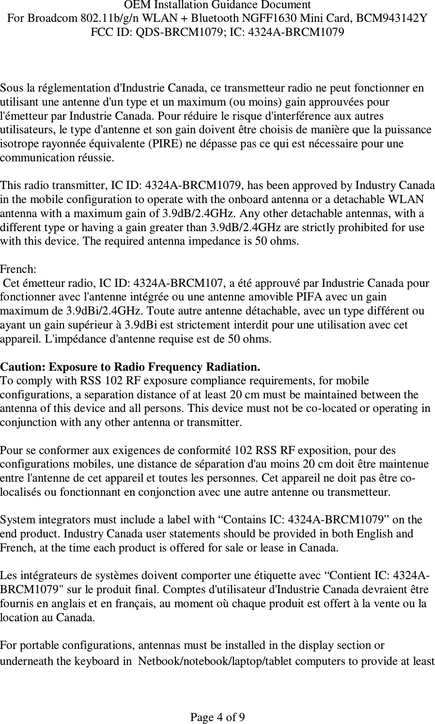 OEM Installation Guidance Document For Broadcom 802.11b/g/n WLAN + Bluetooth NGFF1630 Mini Card, BCM943142Y FCC ID: QDS-BRCM1079; IC: 4324A-BRCM1079   Page 4 of 9  Sous la réglementation d&apos;Industrie Canada, ce transmetteur radio ne peut fonctionner en utilisant une antenne d&apos;un type et un maximum (ou moins) gain approuvées pour l&apos;émetteur par Industrie Canada. Pour réduire le risque d&apos;interférence aux autres utilisateurs, le type d&apos;antenne et son gain doivent être choisis de manière que la puissance isotrope rayonnée équivalente (PIRE) ne dépasse pas ce qui est nécessaire pour une communication réussie.  This radio transmitter, IC ID: 4324A-BRCM1079, has been approved by Industry Canada in the mobile configuration to operate with the onboard antenna or a detachable WLAN  antenna with a maximum gain of 3.9dB/2.4GHz. Any other detachable antennas, with a different type or having a gain greater than 3.9dB/2.4GHz are strictly prohibited for use with this device. The required antenna impedance is 50 ohms.  French:   Cet émetteur radio, IC ID: 4324A-BRCM107, a été approuvé par Industrie Canada pour fonctionner avec l&apos;antenne intégrée ou une antenne amovible PIFA avec un gain maximum de 3.9dBi/2.4GHz. Toute autre antenne détachable, avec un type différent ou ayant un gain supérieur à 3.9dBi est strictement interdit pour une utilisation avec cet appareil. L&apos;impédance d&apos;antenne requise est de 50 ohms.  Caution: Exposure to Radio Frequency Radiation. To comply with RSS 102 RF exposure compliance requirements, for mobile configurations, a separation distance of at least 20 cm must be maintained between the antenna of this device and all persons. This device must not be co-located or operating in conjunction with any other antenna or transmitter.  Pour se conformer aux exigences de conformité 102 RSS RF exposition, pour des configurations mobiles, une distance de séparation d&apos;au moins 20 cm doit être maintenue entre l&apos;antenne de cet appareil et toutes les personnes. Cet appareil ne doit pas être co-localisés ou fonctionnant en conjonction avec une autre antenne ou transmetteur.  System integrators must include a label with “Contains IC: 4324A-BRCM1079” on the end product. Industry Canada user statements should be provided in both English and French, at the time each product is offered for sale or lease in Canada.  Les intégrateurs de systèmes doivent comporter une étiquette avec “Contient IC: 4324A-BRCM1079&quot; sur le produit final. Comptes d&apos;utilisateur d&apos;Industrie Canada devraient être fournis en anglais et en français, au moment où chaque produit est offert à la vente ou la location au Canada.  For portable configurations, antennas must be installed in the display section or underneath the keyboard in  Netbook/notebook/laptop/tablet computers to provide at least 
