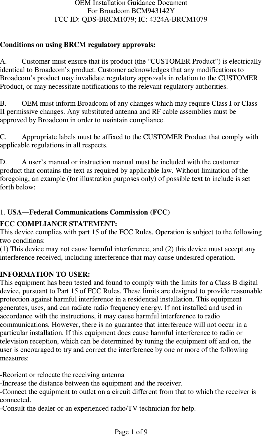 OEM Installation Guidance Document For Broadcom BCM943142Y FCC ID: QDS-BRCM1079; IC: 4324A-BRCM1079  Page 1 of 9  Conditions on using BRCM regulatory approvals:   A.  Customer must ensure that its product (the “CUSTOMER Product”) is electrically identical to Broadcom’s product. Customer acknowledges that any modifications to Broadcom’s product may invalidate regulatory approvals in relation to the CUSTOMER Product, or may necessitate notifications to the relevant regulatory authorities.   B.   OEM must inform Broadcom of any changes which may require Class I or Class II permissive changes. Any substituted antenna and RF cable assemblies must be approved by Broadcom in order to maintain compliance.  C.  Appropriate labels must be affixed to the CUSTOMER Product that comply with  applicable regulations in all respects.    D.   A user’s manual or instruction manual must be included with the customer product that contains the text as required by applicable law. Without limitation of the foregoing, an example (for illustration purposes only) of possible text to include is set forth below:    1. USA—Federal Communications Commission (FCC) FCC COMPLIANCE STATEMENT: This device complies with part 15 of the FCC Rules. Operation is subject to the following two conditions: (1) This device may not cause harmful interference, and (2) this device must accept any interference received, including interference that may cause undesired operation.  INFORMATION TO USER: This equipment has been tested and found to comply with the limits for a Class B digital device, pursuant to Part 15 of FCC Rules. These limits are designed to provide reasonable protection against harmful interference in a residential installation. This equipment generates, uses, and can radiate radio frequency energy. If not installed and used in accordance with the instructions, it may cause harmful interference to radio communications. However, there is no guarantee that interference will not occur in a particular installation. If this equipment does cause harmful interference to radio or television reception, which can be determined by tuning the equipment off and on, the user is encouraged to try and correct the interference by one or more of the following measures:    -Reorient or relocate the receiving antenna -Increase the distance between the equipment and the receiver. -Connect the equipment to outlet on a circuit different from that to which the receiver is connected. -Consult the dealer or an experienced radio/TV technician for help. 