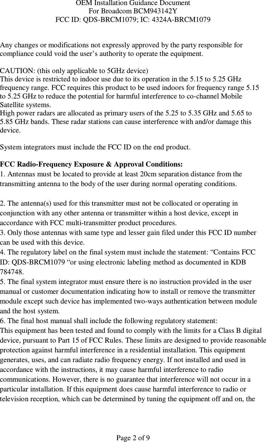 OEM Installation Guidance Document For Broadcom BCM943142Y FCC ID: QDS-BRCM1079; IC: 4324A-BRCM1079  Page 2 of 9  Any changes or modifications not expressly approved by the party responsible for compliance could void the user’s authority to operate the equipment.  CAUTION: (this only applicable to 5GHz device) This device is restricted to indoor use due to its operation in the 5.15 to 5.25 GHz frequency range. FCC requires this product to be used indoors for frequency range 5.15 to 5.25 GHz to reduce the potential for harmful interference to co-channel Mobile Satellite systems. High power radars are allocated as primary users of the 5.25 to 5.35 GHz and 5.65 to 5.85 GHz bands. These radar stations can cause interference with and/or damage this device.  System integrators must include the FCC ID on the end product.   FCC Radio-Frequency Exposure &amp; Approval Conditions: 1. Antennas must be located to provide at least 20cm separation distance from the transmitting antenna to the body of the user during normal operating conditions.  2. The antenna(s) used for this transmitter must not be collocated or operating in conjunction with any other antenna or transmitter within a host device, except in accordance with FCC multi-transmitter product procedures. 3. Only those antennas with same type and lesser gain filed under this FCC ID number can be used with this device. 4. The regulatory label on the final system must include the statement: “Contains FCC ID: QDS-BRCM1079 “or using electronic labeling method as documented in KDB 784748. 5. The final system integrator must ensure there is no instruction provided in the user manual or customer documentation indicating how to install or remove the transmitter module except such device has implemented two-ways authentication between module and the host system. 6. The final host manual shall include the following regulatory statement: This equipment has been tested and found to comply with the limits for a Class B digital device, pursuant to Part 15 of FCC Rules. These limits are designed to provide reasonable protection against harmful interference in a residential installation. This equipment generates, uses, and can radiate radio frequency energy. If not installed and used in accordance with the instructions, it may cause harmful interference to radio communications. However, there is no guarantee that interference will not occur in a particular installation. If this equipment does cause harmful interference to radio or television reception, which can be determined by tuning the equipment off and on, the 