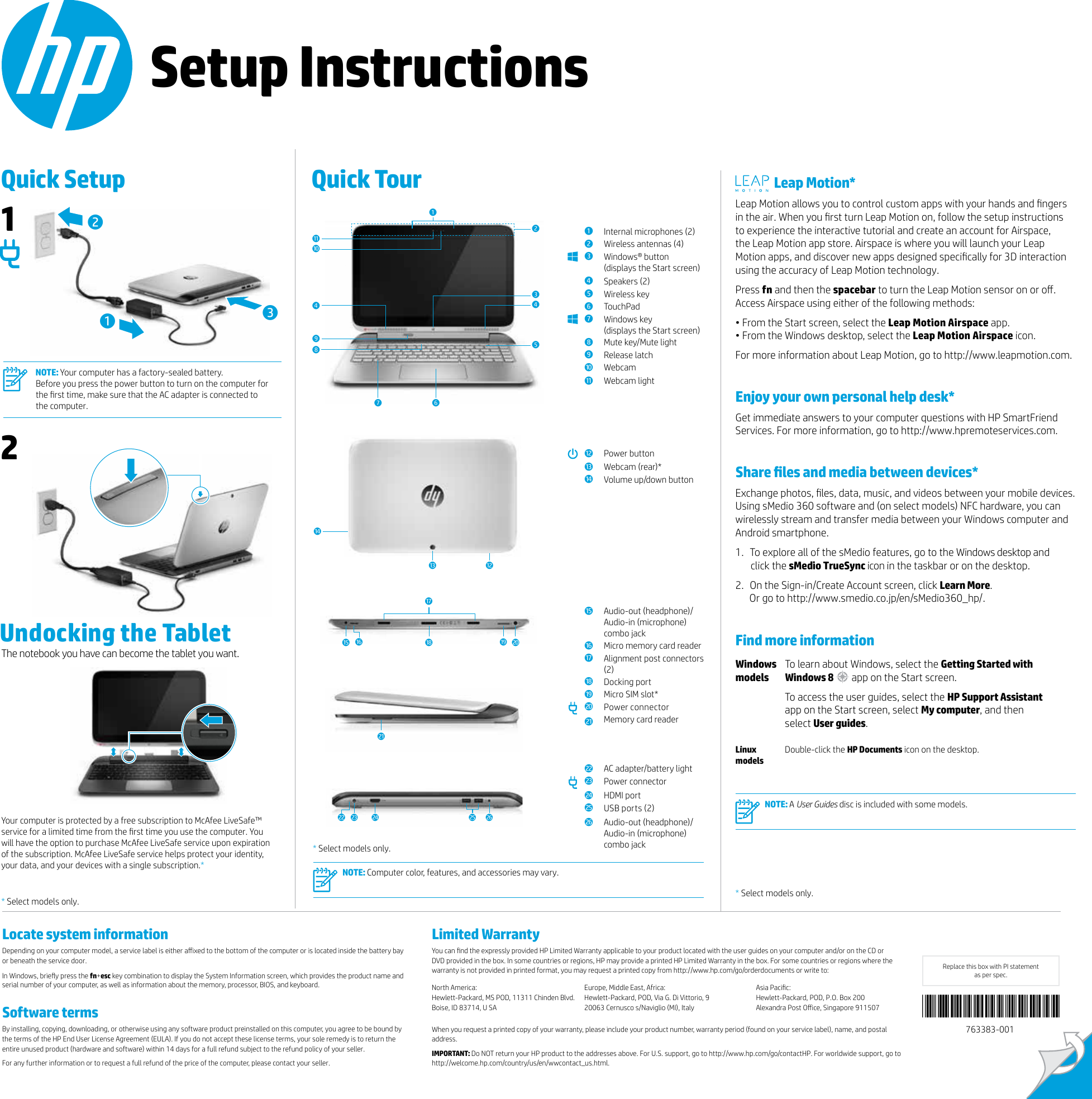 Setup InstructionsQuick Setup  Quick Tour * Select models only.Limited WarrantyYou can nd the expressly provided HP Limited Warranty applicable to your product located with the user guides on your computer and/or on the CD or DVD provided in the box. In some countries or regions, HP may provide a printed HP Limited Warranty in the box. For some countries or regions where the warranty is not provided in printed format, you may request a printed copy from http://www.hp.com/go/orderdocuments or write to:North America: Hewlett-Packard, MS POD, 11311 Chinden Blvd. Boise, ID 83714, U SAEurope, Middle East, Africa: Hewlett-Packard, POD, Via G. Di Vittorio, 9 20063 Cernusco s/Naviglio (MI), ItalyAsia Pacic: Hewlett-Packard, POD, P.O. Box 200 Alexandra Post Oice, Singapore 911507 When you request a printed copy of your warranty, please include your product number, warranty period (found on your service label), name, and postal address.IMPORTANT: Do NOT return your HP product to the addresses above. For U.S. support, go to http://www.hp.com/go/contactHP. For worldwide support, go to http://welcome.hp.com/country/us/en/wwcontact_us.html.* Select models only.  Leap Motion*Leap Motion allows you to control custom apps with your hands and ngers in the air. When you rst turn Leap Motion on, follow the setup instructions  to experience the interactive tutorial and create an account for Airspace,  the Leap Motion app store. Airspace is where you will launch your Leap Motion apps, and discover new apps designed specically for 3D interaction using the accuracy of Leap Motion technology. Press fn and then the spacebar to turn the Leap Motion sensor on or o. Access Airspace using either of the following methods:• From the Start screen, select the Leap Motion Airspace app. • From the Windows desktop, select the Leap Motion Airspace icon.For more information about Leap Motion, go to http://www.leapmotion.com.Enjoy your own personal help desk*Get immediate answers to your computer questions with HP SmartFriend Services. For more information, go to http://www.hpremoteservices.com.Share les and media between devices*Exchange photos, les, data, music, and videos between your mobile devices. Using sMedio 360 software and (on select models) NFC hardware, you can wirelessly stream and transfer media between your Windows computer and Android smartphone.1.  To explore all of the sMedio features, go to the Windows desktop and click the sMedio TrueSync icon in the taskbar or on the desktop. 2.  On the Sign-in/Create Account screen, click Learn More.  Or go to http://www.smedio.co.jp/en/sMedio360_hp/.Find more informationWindows modelsTo learn about Windows, select the Getting Started with Windows 8  app on the Start screen.To access the user guides, select the HP Support Assistant app on the Start screen, select My computer, and then select User guides.  Linux  modelsDouble-click the HP Documents icon on the desktop.   NOTE: A User Guides disc is included with some models. wUndocking the Tablet13212NOTE: Your computer has a factory-sealed battery.  Before you press the power button to turn on the computer for the rst time, make sure that the AC adapter is connected to  the computer.3945678re1Internal microphones (2)  2Wireless antennas (4) 3Windows® button (displays the Start screen)4Speakers (2) 5Wireless key6TouchPad7Windows key (displays the Start screen)8Mute key/Mute light9Release latch-WebcamqWebcam lighttwPower buttoneWebcam (rear)* rVolume up/down buttontAudio-out (headphone)/ Audio-in (microphone)  combo jackyMicro memory card readeruAlignment post connectors (2)iDocking port oMicro SIM slot*pPower connectoraMemory card readeruyoapsdif g h NOTE: Computer color, features, and accessories may vary. Your computer is protected by a free subscription to McAfee LiveSafe™ service for a limited time from the rst time you use the computer. You will have the option to purchase McAfee LiveSafe service upon expiration of the subscription. McAfee LiveSafe service helps protect your identity, your data, and your devices with a single subscription.** Select models only.The notebook you have can become the tablet you want.4sAC adapter/battery lightdPower connectorfHDMI portgUSB ports (2) hAudio-out (headphone)/ Audio-in (microphone)  combo jack2-q1763383-001Replace this box with PI statement  as per spec.Locate system informationDepending on your computer model, a service label is either aixed to the bottom of the computer or is located inside the battery bay or beneath the service door.In Windows, briey press the fn+esc key combination to display the System Information screen, which provides the product name and serial number of your computer, as well as information about the memory, processor, BIOS, and keyboard. Software termsBy installing, copying, downloading, or otherwise using any software product preinstalled on this computer, you agree to be bound by the terms of the HP End User License Agreement (EULA). If you do not accept these license terms, your sole remedy is to return the entire unused product (hardware and software) within 14 days for a full refund subject to the refund policy of your seller.For any further information or to request a full refund of the price of the computer, please contact your seller.