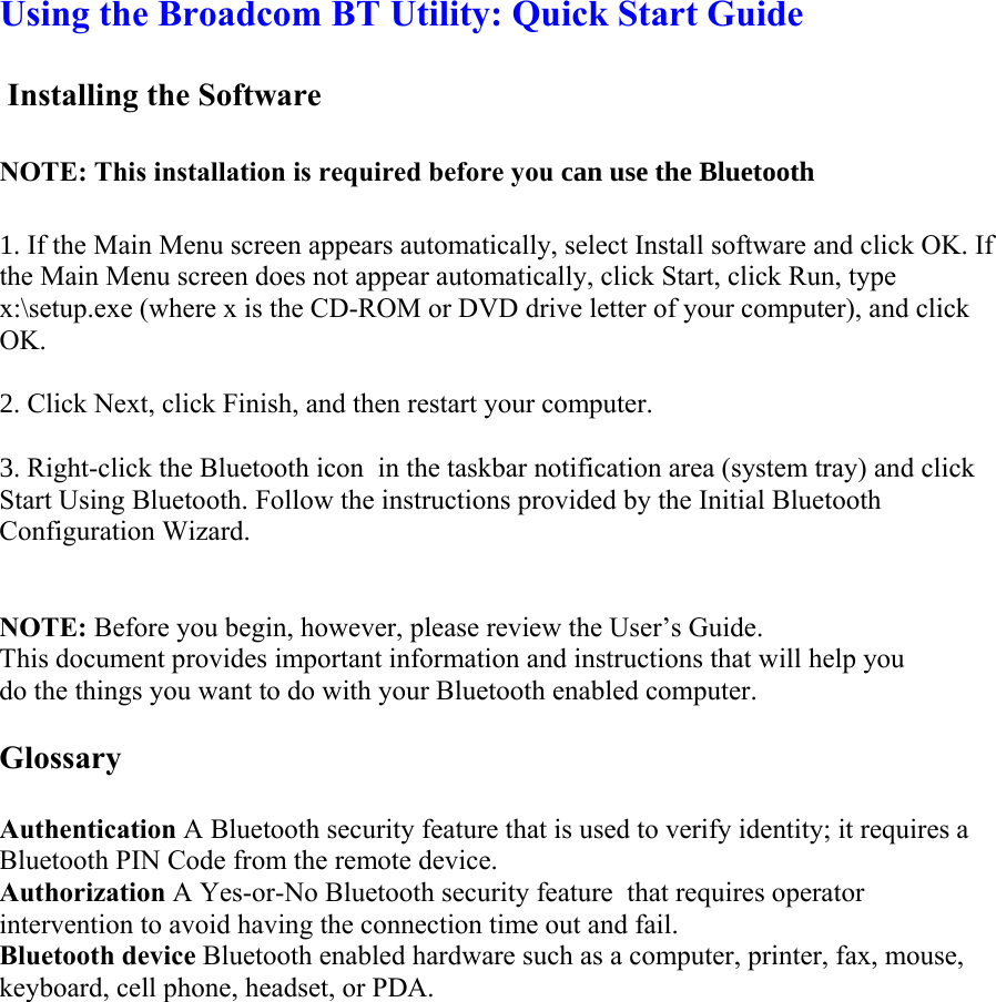 Using the Broadcom BT Utility: Quick Start Guide   Installing the Software    NOTE: This installation is required before you FDQXVHWKH%OXHWRRWK . If the Main Menu screen appears automatically, select Install software and click OK. If the Main Menu screen does not appear automatically, click Start, click Run, type x:\setup.exe (where x is the CD-ROM or DVD drive letter of your computer), and click OK.   . Click Next, click Finish, and then restart your computer.  . Right-click the Bluetooth icon  in the taskbar notification area (system tray) and click Start Using Bluetooth. Follow the instructions provided by the Initial Bluetooth Configuration Wizard.    NOTE: Before you begin, however, please review the User’s Guide. This document provides important information and instructions that will help you do the things you want to do with your Bluetooth enabled computer.   Glossary   Authentication A Bluetooth security feature that is used to verify identity; it requires a Bluetooth PIN Code from the remote device.  Authorization A Yes-or-No Bluetooth security feature  that requires operator intervention to avoid having the connection time out and fail.  Bluetooth device Bluetooth enabled hardware such as a computer, printer, fax, mouse, keyboard, cell phone, headset, or PDA.  