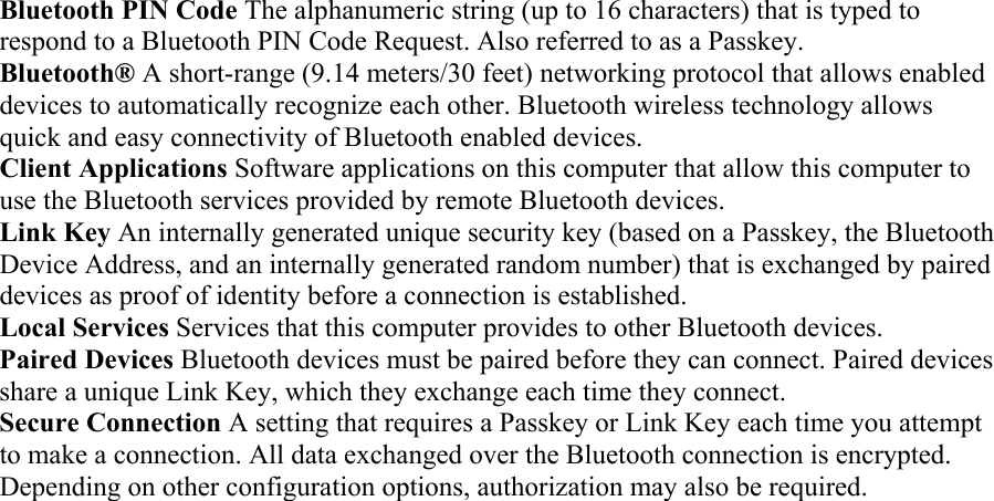 Bluetooth PIN Code The alphanumeric string (up to 16 characters) that is typed to respond to a Bluetooth PIN Code Request. Also referred to as a Passkey.  Bluetooth® A short-range (9.14 meters/30 feet) networking protocol that allows enabled devices to automatically recognize each other. Bluetooth wireless technology allows quick and easy connectivity of Bluetooth enabled devices.  Client Applications Software applications on this computer that allow this computer to use the Bluetooth services provided by remote Bluetooth devices. Link Key An internally generated unique security key (based on a Passkey, the Bluetooth Device Address, and an internally generated random number) that is exchanged by paired devices as proof of identity before a connection is established.  Local Services Services that this computer provides to other Bluetooth devices.  Paired Devices Bluetooth devices must be paired before they can connect. Paired devices share a unique Link Key, which they exchange each time they connect.   Secure Connection A setting that requires a Passkey or Link Key each time you attempt to make a connection. All data exchanged over the Bluetooth connection is encrypted. Depending on other configuration options, authorization may also be required. 