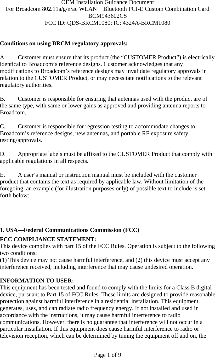 OEM Installation Guidance Document For Broadcom 802.11a/g/n/ac WLAN + Bluetooth PCI-E Custom Combination Card BCM943602CS FCC ID: QDS-BRCM1080; IC: 4324A-BRCM1080  Page 1 of 9  Conditions on using BRCM regulatory approvals:   A.  Customer must ensure that its product (the “CUSTOMER Product”) is electrically identical to Broadcom’s reference designs. Customer acknowledges that any modifications to Broadcom’s reference designs may invalidate regulatory approvals in relation to the CUSTOMER Product, or may necessitate notifications to the relevant regulatory authorities.  B.   Customer is responsible for ensuring that antennas used with the product are of the same type, with same or lower gains as approved and providing antenna reports to Broadcom.  C.   Customer is responsible for regression testing to accommodate changes to Broadcom’s reference designs, new antennas, and portable RF exposure safety testing/approvals.  D.  Appropriate labels must be affixed to the CUSTOMER Product that comply with applicable regulations in all respects.    E.  A user’s manual or instruction manual must be included with the customer product that contains the text as required by applicable law. Without limitation of the foregoing, an example (for illustration purposes only) of possible text to include is set forth below:       1. USA—Federal Communications Commission (FCC) FCC COMPLIANCE STATEMENT: This device complies with part 15 of the FCC Rules. Operation is subject to the following two conditions: (1) This device may not cause harmful interference, and (2) this device must accept any interference received, including interference that may cause undesired operation.  INFORMATION TO USER: This equipment has been tested and found to comply with the limits for a Class B digital device, pursuant to Part 15 of FCC Rules. These limits are designed to provide reasonable protection against harmful interference in a residential installation. This equipment generates, uses, and can radiate radio frequency energy. If not installed and used in accordance with the instructions, it may cause harmful interference to radio communications. However, there is no guarantee that interference will not occur in a particular installation. If this equipment does cause harmful interference to radio or television reception, which can be determined by tuning the equipment off and on, the 
