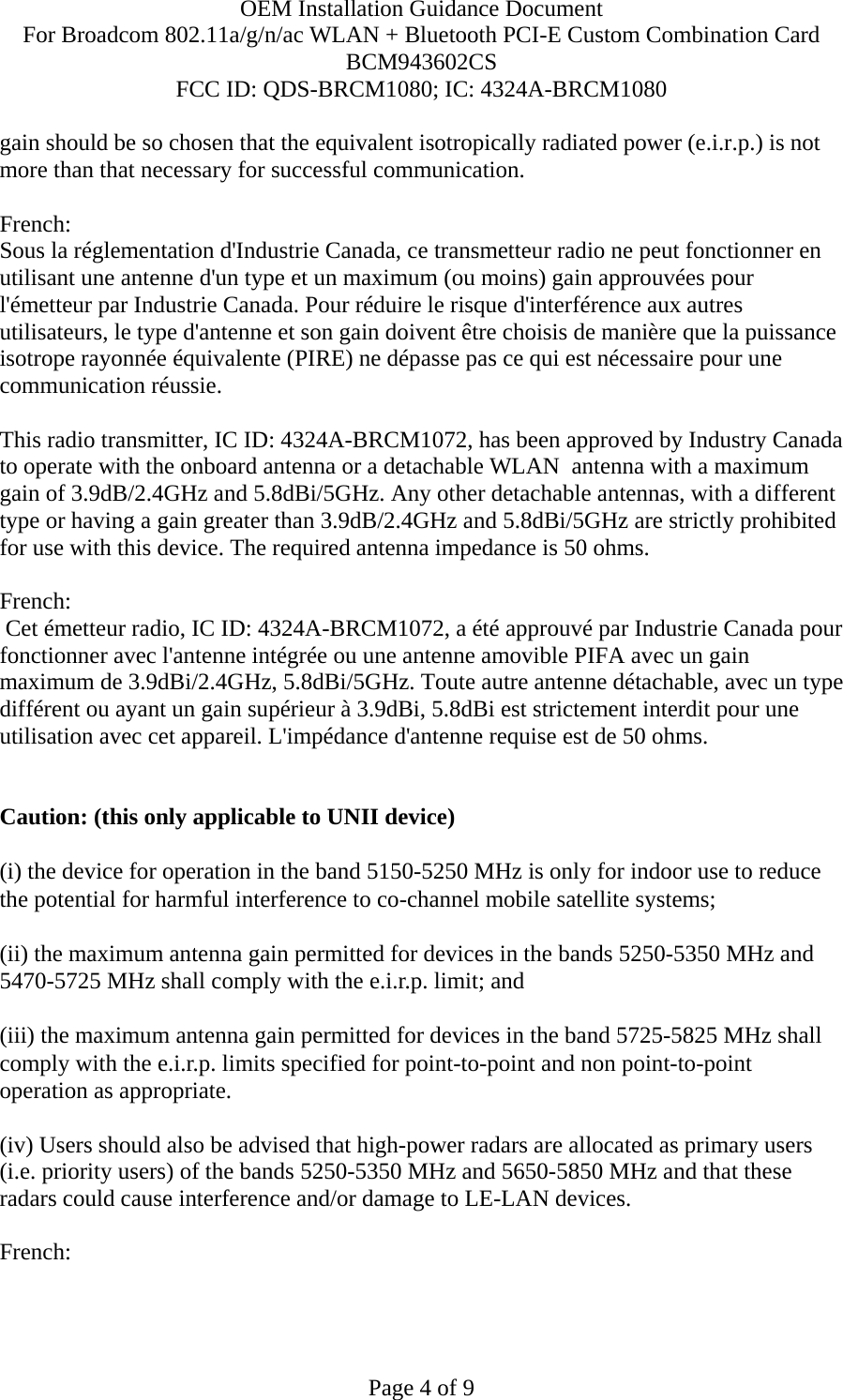 OEM Installation Guidance Document For Broadcom 802.11a/g/n/ac WLAN + Bluetooth PCI-E Custom Combination Card BCM943602CS FCC ID: QDS-BRCM1080; IC: 4324A-BRCM1080  Page 4 of 9 gain should be so chosen that the equivalent isotropically radiated power (e.i.r.p.) is not more than that necessary for successful communication.  French:  Sous la réglementation d&apos;Industrie Canada, ce transmetteur radio ne peut fonctionner en utilisant une antenne d&apos;un type et un maximum (ou moins) gain approuvées pour l&apos;émetteur par Industrie Canada. Pour réduire le risque d&apos;interférence aux autres utilisateurs, le type d&apos;antenne et son gain doivent être choisis de manière que la puissance isotrope rayonnée équivalente (PIRE) ne dépasse pas ce qui est nécessaire pour une communication réussie.  This radio transmitter, IC ID: 4324A-BRCM1072, has been approved by Industry Canada to operate with the onboard antenna or a detachable WLAN  antenna with a maximum gain of 3.9dB/2.4GHz and 5.8dBi/5GHz. Any other detachable antennas, with a different type or having a gain greater than 3.9dB/2.4GHz and 5.8dBi/5GHz are strictly prohibited for use with this device. The required antenna impedance is 50 ohms.  French:   Cet émetteur radio, IC ID: 4324A-BRCM1072, a été approuvé par Industrie Canada pour fonctionner avec l&apos;antenne intégrée ou une antenne amovible PIFA avec un gain maximum de 3.9dBi/2.4GHz, 5.8dBi/5GHz. Toute autre antenne détachable, avec un type différent ou ayant un gain supérieur à 3.9dBi, 5.8dBi est strictement interdit pour une utilisation avec cet appareil. L&apos;impédance d&apos;antenne requise est de 50 ohms.   Caution: (this only applicable to UNII device) (i) the device for operation in the band 5150-5250 MHz is only for indoor use to reduce the potential for harmful interference to co-channel mobile satellite systems; (ii) the maximum antenna gain permitted for devices in the bands 5250-5350 MHz and 5470-5725 MHz shall comply with the e.i.r.p. limit; and (iii) the maximum antenna gain permitted for devices in the band 5725-5825 MHz shall comply with the e.i.r.p. limits specified for point-to-point and non point-to-point operation as appropriate. (iv) Users should also be advised that high-power radars are allocated as primary users (i.e. priority users) of the bands 5250-5350 MHz and 5650-5850 MHz and that these radars could cause interference and/or damage to LE-LAN devices.  French:  