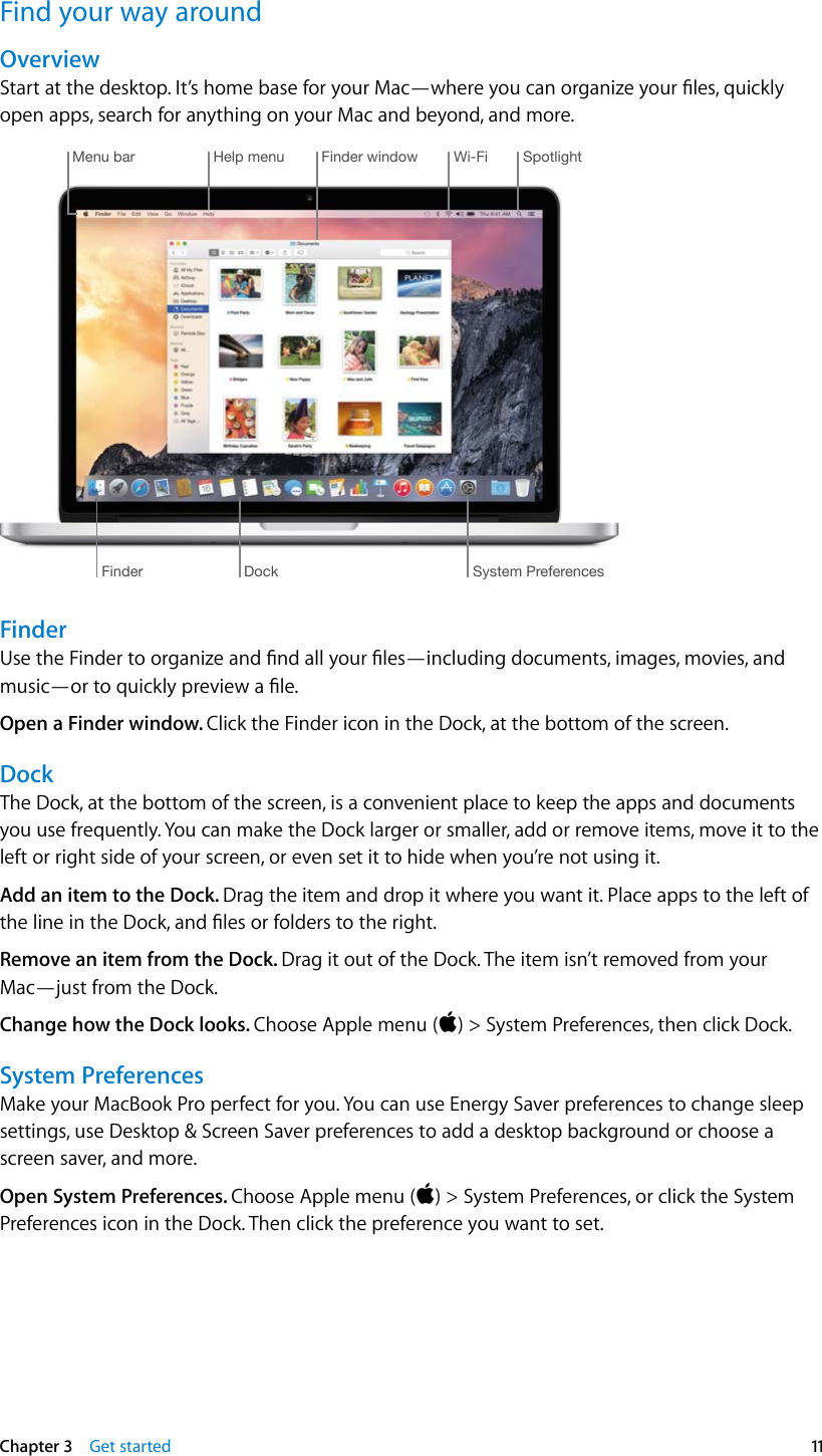   Chapter 3    Get started  11Find your way aroundOverviewStart at the desktop. It’s home base for your Mac—where you can organize your les, quickly open apps, search for anything on your Mac and beyond, and more.Help menu Wi-Fi SpotlightDock System PreferencesFinderFinder windowMenu barFinderUse the Finder to organize and nd all your les—including documents, images, movies, and music—or to quickly preview a le.Open a Finder window. Click the Finder icon in the Dock, at the bottom of the screen.DockThe Dock, at the bottom of the screen, is a convenient place to keep the apps and documents you use frequently. You can make the Dock larger or smaller, add or remove items, move it to the left or right side of your screen, or even set it to hide when you’re not using it.Add an item to the Dock. Drag the item and drop it where you want it. Place apps to the left of the line in the Dock, and les or folders to the right.Remove an item from the Dock. Drag it out of the Dock. The item isn’t removed from your Mac—just from the Dock.Change how the Dock looks. Choose Apple menu () &gt; System Preferences, then click Dock.System PreferencesMake your MacBook Pro perfect for you. You can use Energy Saver preferences to change sleep settings, use Desktop &amp; Screen Saver preferences to add a desktop background or choose a screen saver, and more.Open System Preferences. Choose Apple menu () &gt; System Preferences, or click the System Preferences icon in the Dock. Then click the preference you want to set. 74% resize factor