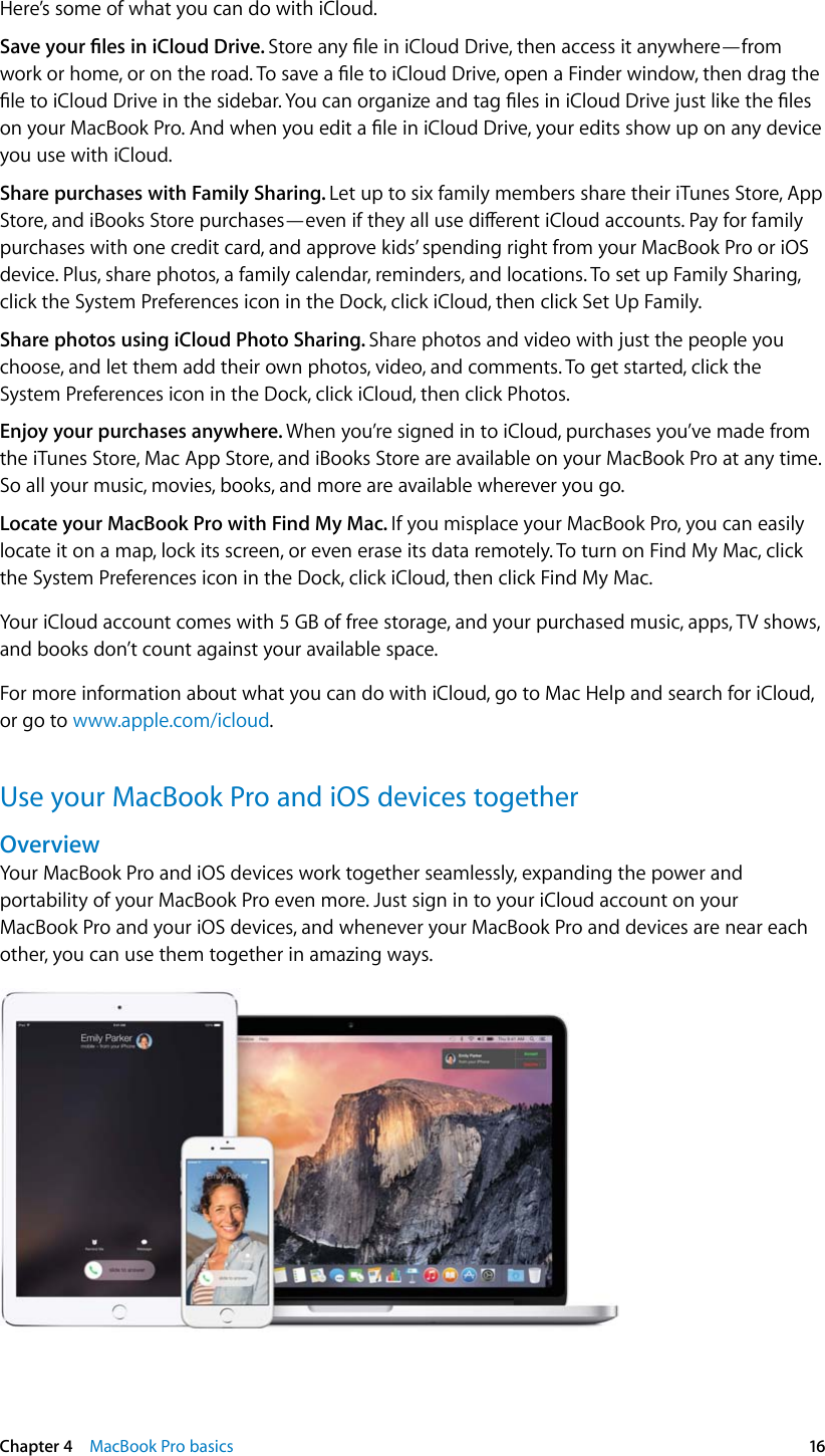   Chapter 4    MacBook Pro basics  16Here’s some of what you can do with iCloud.Save your les in iCloud Drive. Store any le in iCloud Drive, then access it anywhere—from work or home, or on the road. To save a le to iCloud Drive, open a Finder window, then drag the le to iCloud Drive in the sidebar. You can organize and tag les in iCloud Drive just like the les on your MacBook Pro. And when you edit a le in iCloud Drive, your edits show up on any device you use with iCloud. Share purchases with Family Sharing. Let up to six family members share their iTunes Store, App Store, and iBooks Store purchases—even if they all use dierent iCloud accounts. Pay for family purchases with one credit card, and approve kids’ spending right from your MacBook Pro or iOS device. Plus, share photos, a family calendar, reminders, and locations. To set up Family Sharing, click the System Preferences icon in the Dock, click iCloud, then click Set Up Family.Share photos using iCloud Photo Sharing. Share photos and video with just the people you choose, and let them add their own photos, video, and comments. To get started, click the System Preferences icon in the Dock, click iCloud, then click Photos.Enjoy your purchases anywhere. When you’re signed in to iCloud, purchases you’ve made from the iTunes Store, Mac App Store, and iBooks Store are available on your MacBook Pro at any time. So all your music, movies, books, and more are available wherever you go.Locate your MacBook Pro with Find My Mac. If you misplace your MacBook Pro, you can easily locate it on a map, lock its screen, or even erase its data remotely. To turn on Find My Mac, click the System Preferences icon in the Dock, click iCloud, then click Find My Mac.Your iCloud account comes with 5 GB of free storage, and your purchased music, apps, TV shows, and books don’t count against your available space.For more information about what you can do with iCloud, go to Mac Help and search for iCloud, or go to www.apple.com/icloud.Use your MacBook Pro and iOS devices togetherOverviewYour MacBook Pro and iOS devices work together seamlessly, expanding the power and portability of your MacBook Pro even more. Just sign in to your iCloud account on your MacBook Pro and your iOS devices, and whenever your MacBook Pro and devices are near each other, you can use them together in amazing ways.74% resize factor