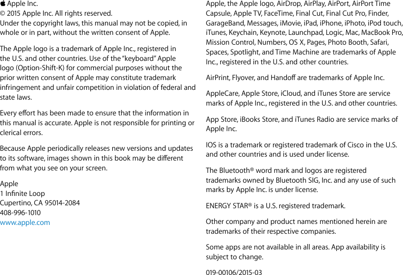  KApple Inc.© 2015 Apple Inc. All rights reserved.Under the copyright laws, this manual may not be copied, in whole or in part, without the written consent of Apple.The Apple logo is a trademark of Apple Inc., registered in the U.S. and other countries. Use of the “keyboard” Apple logo (Option-Shift-K) for commercial purposes without the prior written consent of Apple may constitute trademark infringement and unfair competition in violation of federal and state laws. Every eort has been made to ensure that the information in this manual is accurate. Apple is not responsible for printing or clerical errors.Because Apple periodically releases new versions and updates to its software, images shown in this book may be dierent from what you see on your screen.Apple1 Innite LoopCupertino, CA 95014-2084408-996-1010www.apple.comApple, the Apple logo, AirDrop, AirPlay, AirPort, AirPort Time Capsule, Apple TV, FaceTime, Final Cut, Final Cut Pro, Finder, GarageBand, Messages, iMovie, iPad, iPhone, iPhoto, iPod touch, iTunes, Keychain, Keynote, Launchpad, Logic, Mac, MacBook Pro, Mission Control, Numbers, OS X, Pages, Photo Booth, Safari, Spaces, Spotlight, and Time Machine are trademarks of Apple Inc., registered in the U.S. and other countries.AirPrint, Flyover, and Hando are trademarks of Apple Inc.AppleCare, Apple Store, iCloud, and iTunes Store are service marks of Apple Inc., registered in the U.S. and other countries.App Store, iBooks Store, and iTunes Radio are service marks of Apple Inc.IOS is a trademark or registered trademark of Cisco in the U.S. and other countries and is used under license.The Bluetooth® word mark and logos are registered trademarks owned by Bluetooth SIG, Inc. and any use of such marks by Apple Inc. is under license.ENERGY STAR® is a U.S. registered trademark.Other company and product names mentioned herein are trademarks of their respective companies.Some apps are not available in all areas. App availability is subject to change.019-00106/2015-0374% resize factor