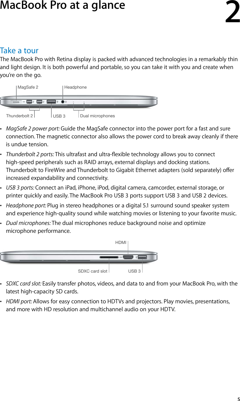2   5Take a tourThe MacBook Pro with Retina display is packed with advanced technologies in a remarkably thin and light design. It is both powerful and portable, so you can take it with you and create when you’re on the go. MagSafe 2USB 3Thunderbolt 2 Dual microphonesHeadphone •MagSafe 2 power port: Guide the MagSafe connector into the power port for a fast and sure connection. The magnetic connector also allows the power cord to break away cleanly if there is undue tension. •Thunderbolt 2 ports: This ultrafast and ultra-exible technology allows you to connect high-speed peripherals such as RAID arrays, external displays and docking stations. Thunderbolt to FireWire and Thunderbolt to Gigabit Ethernet adapters (sold separately) oer increased expandability and connectivity. •USB 3 ports: Connect an iPad, iPhone, iPod, digital camera, camcorder, external storage, or printer quickly and easily. The MacBook Pro USB 3 ports support USB 3 and USB 2 devices.  •Headphone port: Plug in stereo headphones or a digital 5.1 surround sound speaker system and experience high-quality sound while watching movies or listening to your favorite music. •Dual microphones: The dual microphones reduce background noise and optimize microphone performance.USB 3HDMISDXC card slot •SDXC card slot: Easily transfer photos, videos, and data to and from your MacBook Pro, with the latest high-capacity SD cards. •HDMI port: Allows for easy connection to HDTVs and projectors. Play movies, presentations, and more with HD resolution and multichannel audio on your HDTV.MacBook Pro at a glance74% resize factor