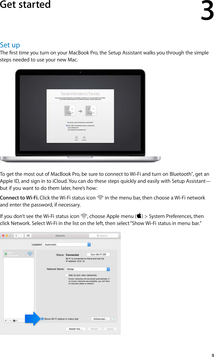 3   9Set upThe rst time you turn on your MacBook Pro, the Setup Assistant walks you through the simple steps needed to use your new Mac.To get the most out of MacBook Pro, be sure to connect to Wi-Fi and turn on Bluetooth®, get an Apple ID, and sign in to iCloud. You can do these steps quickly and easily with Setup Assistant—but if you want to do them later, here’s how:Connect to Wi-Fi. Click the Wi-Fi status icon   in the menu bar, then choose a Wi-Fi network and enter the password, if necessary.If you don’t see the Wi-Fi status icon  , choose Apple menu () &gt; System Preferences, then click Network. Select Wi-Fi in the list on the left, then select “Show Wi-Fi status in menu bar.”Get started