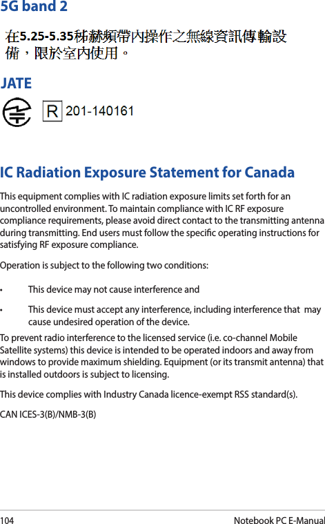 104Notebook PC E-Manual5G band 2JATEIC Radiation Exposure Statement for CanadaThis equipment complies with IC radiation exposure limits set forth for an uncontrolled environment. To maintain compliance with IC RF exposure compliance requirements, please avoid direct contact to the transmitting antenna during transmitting. End users must follow the specic operating instructions for satisfying RF exposure compliance.Operation is subject to the following two conditions: • Thisdevicemaynotcauseinterferenceand• Thisdevicemustacceptanyinterference,includinginterferencethatmaycause undesired operation of the device.To prevent radio interference to the licensed service (i.e. co-channel Mobile Satellite systems) this device is intended to be operated indoors and away from windows to provide maximum shielding. Equipment (or its transmit antenna) that is installed outdoors is subject to licensing. This device complies with Industry Canada licence-exempt RSS standard(s).CAN ICES-3(B)/NMB-3(B)