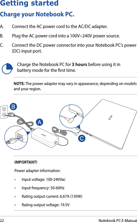 22Notebook PC E-ManualGetting startedCharge your Notebook PC.A.  Connect the AC power cord to the AC/DC adapter.B.  Plug the AC power cord into a 100V~240V power source.C.  Connect the DC power connector into your Notebook PC’s power (DC) input port. Charge the Notebook PC for 3 hours before using it in battery mode for the rst time.NOTE: The power adapter may vary in appearance, depending on models and your region.IMPORTANT! Power adapter information:• Inputvoltage:100-240Vac• Inputfrequency:50-60Hz• Ratingoutputcurrent:6.67A(130W)• Ratingoutputvoltage:19.5V