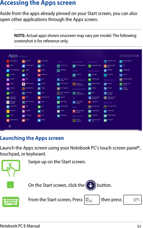 Notebook PC E-Manual51Accessing the Apps screenAside from the apps already pinned on your Start screen, you can also open other applications through the Apps screen. NOTE: Actual apps shown onscreen may vary per model. The following screenshot is for reference only.Launching the Apps screenLaunch the Apps screen using your Notebook PC&apos;s touch screen panel*, touchpad, or keyboard.Swipe up on the Start screen.On the Start screen, click the   button.From the Start screen, Press   then press  .