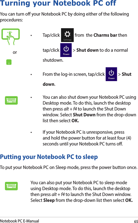 Notebook PC E-Manual65Turning your Notebook PC offYou can turn o your Notebook PC by doing either of the following procedures:Putting your Notebook PC to sleepTo put your Notebook PC on Sleep mode, press the power button once. You can also put your Notebook PC to sleep mode using Desktop mode. To do this, launch the desktop then press alt + f4 to launch the Shut Down window. Select Sleep from the drop-down list then select OK.or• Tap/click  from  the Charms bar then tap/click   &gt; Shut down to do a normal shutdown.• Fromthelog-inscreen,tap/click  &gt; Shut down.• YoucanalsoshutdownyourNotebookPCusingDesktop mode. To do this, launch the desktop then press alt + f4 to launch the Shut Down window. Select Shut Down from the drop-down list then select OK.• IfyourNotebookPCisunresponsive,pressand hold the power button for at least four (4) seconds until your Notebook PC turns o.