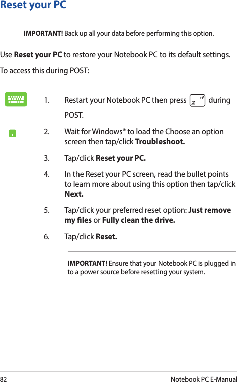 82Notebook PC E-ManualReset your PCIMPORTANT! Back up all your data before performing this option.Use Reset your PC to restore your Notebook PC to its default settings. To access this during POST:1.  Restart your Notebook PC then press   during POST. 2.  Wait for Windows® to load the Choose an option screen then tap/click Troubleshoot.3. Tap/click Reset your PC.4.  In the Reset your PC screen, read the bullet points to learn more about using this option then tap/click Next.5.  Tap/click your preferred reset option: Just remove my les or Fully clean the drive. 6.   Tap/click Reset.IMPORTANT! Ensure that your Notebook PC is plugged in to a power source before resetting your system.