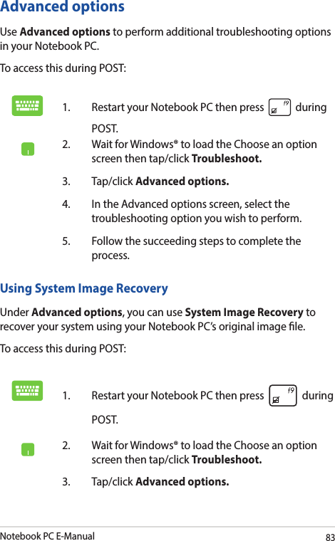 Notebook PC E-Manual83Advanced optionsUse Advanced options to perform additional troubleshooting options in your Notebook PC.To access this during POST:1.  Restart your Notebook PC then press   during POST. 2.  Wait for Windows® to load the Choose an option screen then tap/click Troubleshoot.3. Tap/click Advanced options.4.  In the Advanced options screen, select the troubleshooting option you wish to perform.5.  Follow the succeeding steps to complete the process.Using System Image RecoveryUnder Advanced options, you can use System Image Recovery to recover your system using your Notebook PC’s original image le. To access this during POST:1.  Restart your Notebook PC then press   during POST. 2.  Wait for Windows® to load the Choose an option screen then tap/click Troubleshoot.3. Tap/click Advanced options.