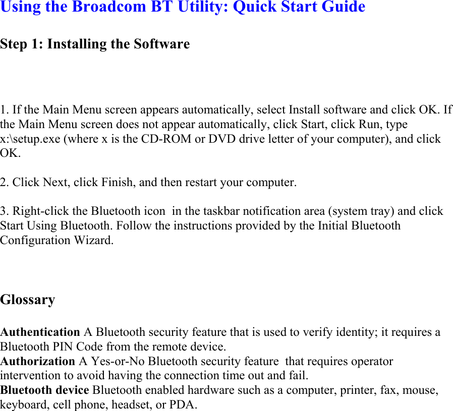Using the Broadcom BT Utility: Quick Start Guide  Step 1: Installing the Software       1. If the Main Menu screen appears automatically, select Install software and click OK. If the Main Menu screen does not appear automatically, click Start, click Run, type x:\setup.exe (where x is the CD-ROM or DVD drive letter of your computer), and click OK.   2. Click Next, click Finish, and then restart your computer.   3. Right-click the Bluetooth icon  in the taskbar notification area (system tray) and click Start Using Bluetooth. Follow the instructions provided by the Initial Bluetooth Configuration Wizard.    Glossary   Authentication A Bluetooth security feature that is used to verify identity; it requires a Bluetooth PIN Code from the remote device.  Authorization A Yes-or-No Bluetooth security feature  that requires operator intervention to avoid having the connection time out and fail.  Bluetooth device Bluetooth enabled hardware such as a computer, printer, fax, mouse, keyboard, cell phone, headset, or PDA.  
