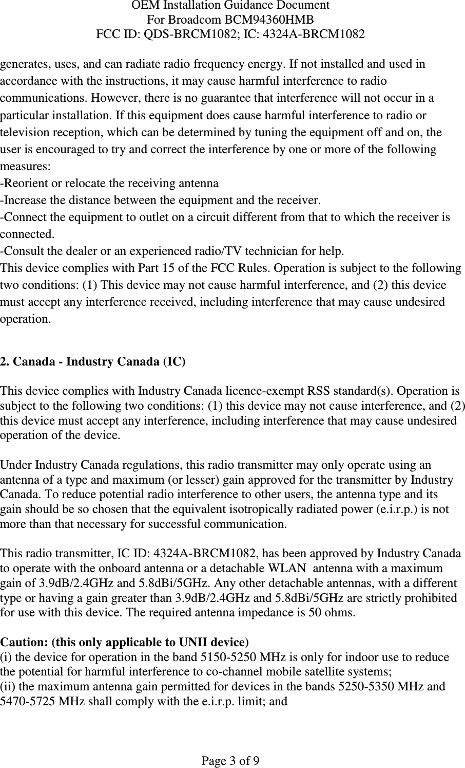 OEM Installation Guidance Document For Broadcom BCM94360HMB FCC ID: QDS-BRCM1082; IC: 4324A-BRCM1082  Page 3 of 9 generates, uses, and can radiate radio frequency energy. If not installed and used in accordance with the instructions, it may cause harmful interference to radio communications. However, there is no guarantee that interference will not occur in a particular installation. If this equipment does cause harmful interference to radio or television reception, which can be determined by tuning the equipment off and on, the user is encouraged to try and correct the interference by one or more of the following measures: -Reorient or relocate the receiving antenna -Increase the distance between the equipment and the receiver. -Connect the equipment to outlet on a circuit different from that to which the receiver is connected. -Consult the dealer or an experienced radio/TV technician for help. This device complies with Part 15 of the FCC Rules. Operation is subject to the following two conditions: (1) This device may not cause harmful interference, and (2) this device must accept any interference received, including interference that may cause undesired operation.  2. Canada - Industry Canada (IC)  This device complies with Industry Canada licence-exempt RSS standard(s). Operation is subject to the following two conditions: (1) this device may not cause interference, and (2) this device must accept any interference, including interference that may cause undesired operation of the device.  Under Industry Canada regulations, this radio transmitter may only operate using an antenna of a type and maximum (or lesser) gain approved for the transmitter by Industry Canada. To reduce potential radio interference to other users, the antenna type and its gain should be so chosen that the equivalent isotropically radiated power (e.i.r.p.) is not more than that necessary for successful communication.  This radio transmitter, IC ID: 4324A-BRCM1082, has been approved by Industry Canada to operate with the onboard antenna or a detachable WLAN  antenna with a maximum gain of 3.9dB/2.4GHz and 5.8dBi/5GHz. Any other detachable antennas, with a different type or having a gain greater than 3.9dB/2.4GHz and 5.8dBi/5GHz are strictly prohibited for use with this device. The required antenna impedance is 50 ohms.  Caution: (this only applicable to UNII device) (i) the device for operation in the band 5150-5250 MHz is only for indoor use to reduce the potential for harmful interference to co-channel mobile satellite systems; (ii) the maximum antenna gain permitted for devices in the bands 5250-5350 MHz and 5470-5725 MHz shall comply with the e.i.r.p. limit; and 