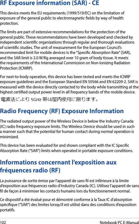 102Notebook PC E-ManualRF Exposure information (SAR) - CEThis device meets the EU requirements (1999/519/EC) on the limitation of exposure of the general public to electromagnetic elds by way of health protection.The limits are part of extensive recommendations for the protection of the general public. These recommendations have been developed and checked by independent scientic organizations through regular and thorough evaluations of scientic studies. The unit of measurement for the European Council’s recommended limit for mobile devices is the “Specic Absorption Rate” (SAR), and the SAR limit is 2.0 W/Kg averaged over 10 gram of body tissue. It meets the requirements of the International Commission on Non-Ionizing Radiation Protection (ICNIRP).For next-to-body operation, this device has been tested and meets the ICNRP exposure guidelines and the European Standard EN 50566 and EN 62209-2. SAR is measured with the device directly contacted to the body while transmitting at the  highest certied output power level in all frequency bands of the mobile device.Radio Frequency (RF) Exposure Information The radiated output power of the Wireless Device is below the Industry Canada (IC) radio frequency exposure limits. The Wireless Device should be used in such a manner such that the potential for human contact during normal operation is minimized. This device has been evaluated for and shown compliant with the IC Specic Absorption Rate (“SAR”) limits when operated in portable exposure conditions.Informations concernant l’exposition aux fréquences radio (RF) La puissance de sortie émise par l’appareil de sans l est inférieure à la limite d’exposition aux fréquences radio d’Industry Canada (IC). Utilisez l’appareil de sans l de façon à minimiser les contacts humains lors du fonctionnement normal. Ce dispositif a été évalué pour et démontré conforme à la Taux IC d’absorption spécique (“SAR”) des limites lorsqu’il est utilisé dans des conditions d’exposition portatifs. 