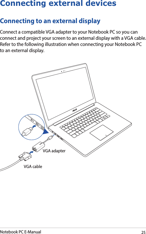 Notebook PC E-Manual25Connecting external devicesConnecting to an external displayConnect a compatible VGA adapter to your Notebook PC so you can connect and project your screen to an external display with a VGA cable. Refer to the following illustration when connecting your Notebook PC to an external display. VGA adapterVGA cable