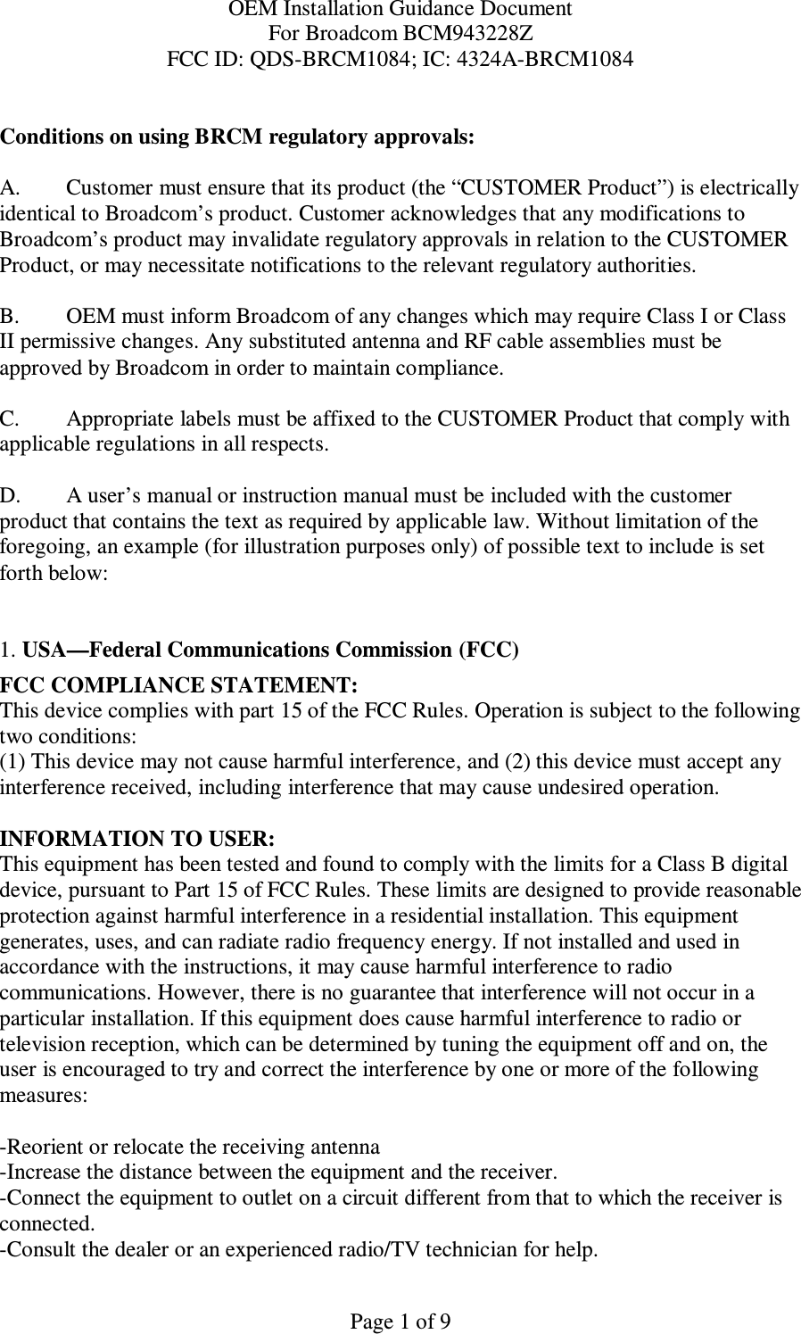 OEM Installation Guidance Document For Broadcom BCM943228Z FCC ID: QDS-BRCM1084; IC: 4324A-BRCM1084  Page 1 of 9  Conditions on using BRCM regulatory approvals:   A.  Customer must ensure that its product (the “CUSTOMER Product”) is electrically identical to Broadcom’s product. Customer acknowledges that any modifications to Broadcom’s product may invalidate regulatory approvals in relation to the CUSTOMER Product, or may necessitate notifications to the relevant regulatory authorities.   B.   OEM must inform Broadcom of any changes which may require Class I or Class II permissive changes. Any substituted antenna and RF cable assemblies must be approved by Broadcom in order to maintain compliance.  C.  Appropriate labels must be affixed to the CUSTOMER Product that comply with  applicable regulations in all respects.    D.   A user’s manual or instruction manual must be included with the customer product that contains the text as required by applicable law. Without limitation of the foregoing, an example (for illustration purposes only) of possible text to include is set forth below:    1. USA—Federal Communications Commission (FCC) FCC COMPLIANCE STATEMENT: This device complies with part 15 of the FCC Rules. Operation is subject to the following two conditions: (1) This device may not cause harmful interference, and (2) this device must accept any interference received, including interference that may cause undesired operation.  INFORMATION TO USER: This equipment has been tested and found to comply with the limits for a Class B digital device, pursuant to Part 15 of FCC Rules. These limits are designed to provide reasonable protection against harmful interference in a residential installation. This equipment generates, uses, and can radiate radio frequency energy. If not installed and used in accordance with the instructions, it may cause harmful interference to radio communications. However, there is no guarantee that interference will not occur in a particular installation. If this equipment does cause harmful interference to radio or television reception, which can be determined by tuning the equipment off and on, the user is encouraged to try and correct the interference by one or more of the following measures:    -Reorient or relocate the receiving antenna -Increase the distance between the equipment and the receiver. -Connect the equipment to outlet on a circuit different from that to which the receiver is connected. -Consult the dealer or an experienced radio/TV technician for help. 