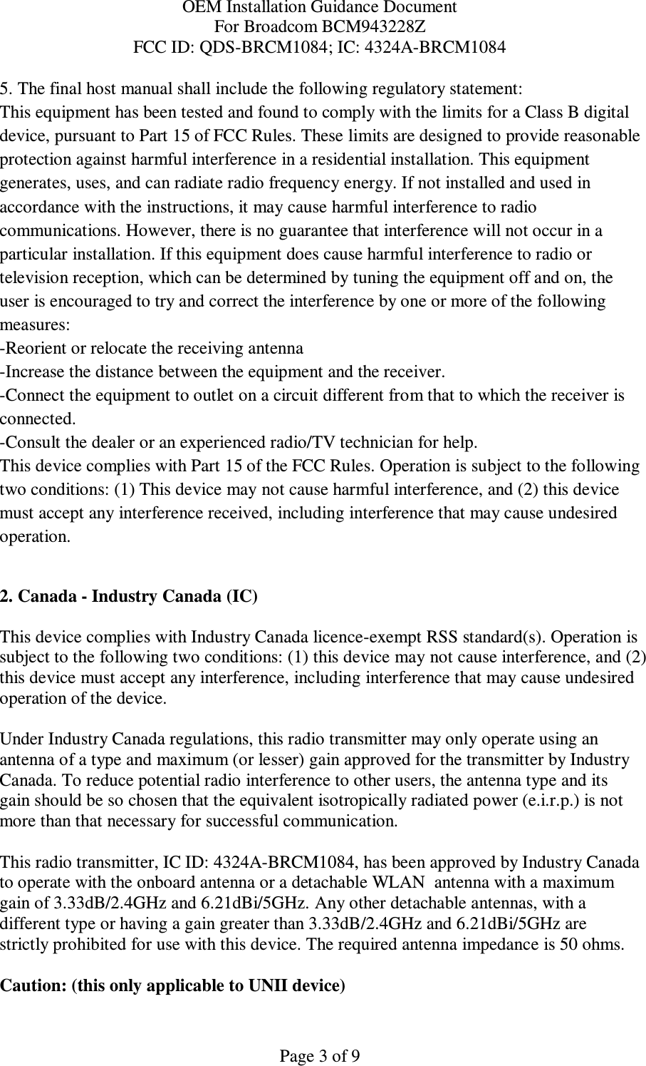 OEM Installation Guidance Document For Broadcom BCM943228Z FCC ID: QDS-BRCM1084; IC: 4324A-BRCM1084  Page 3 of 9 5. The final host manual shall include the following regulatory statement: This equipment has been tested and found to comply with the limits for a Class B digital device, pursuant to Part 15 of FCC Rules. These limits are designed to provide reasonable protection against harmful interference in a residential installation. This equipment generates, uses, and can radiate radio frequency energy. If not installed and used in accordance with the instructions, it may cause harmful interference to radio communications. However, there is no guarantee that interference will not occur in a particular installation. If this equipment does cause harmful interference to radio or television reception, which can be determined by tuning the equipment off and on, the user is encouraged to try and correct the interference by one or more of the following measures: -Reorient or relocate the receiving antenna -Increase the distance between the equipment and the receiver. -Connect the equipment to outlet on a circuit different from that to which the receiver is connected. -Consult the dealer or an experienced radio/TV technician for help. This device complies with Part 15 of the FCC Rules. Operation is subject to the following two conditions: (1) This device may not cause harmful interference, and (2) this device must accept any interference received, including interference that may cause undesired operation.  2. Canada - Industry Canada (IC)  This device complies with Industry Canada licence-exempt RSS standard(s). Operation is subject to the following two conditions: (1) this device may not cause interference, and (2) this device must accept any interference, including interference that may cause undesired operation of the device.  Under Industry Canada regulations, this radio transmitter may only operate using an antenna of a type and maximum (or lesser) gain approved for the transmitter by Industry Canada. To reduce potential radio interference to other users, the antenna type and its gain should be so chosen that the equivalent isotropically radiated power (e.i.r.p.) is not more than that necessary for successful communication.  This radio transmitter, IC ID: 4324A-BRCM1084, has been approved by Industry Canada to operate with the onboard antenna or a detachable WLAN  antenna with a maximum gain of 3.33dB/2.4GHz and 6.21dBi/5GHz. Any other detachable antennas, with a different type or having a gain greater than 3.33dB/2.4GHz and 6.21dBi/5GHz are strictly prohibited for use with this device. The required antenna impedance is 50 ohms.  Caution: (this only applicable to UNII device) 