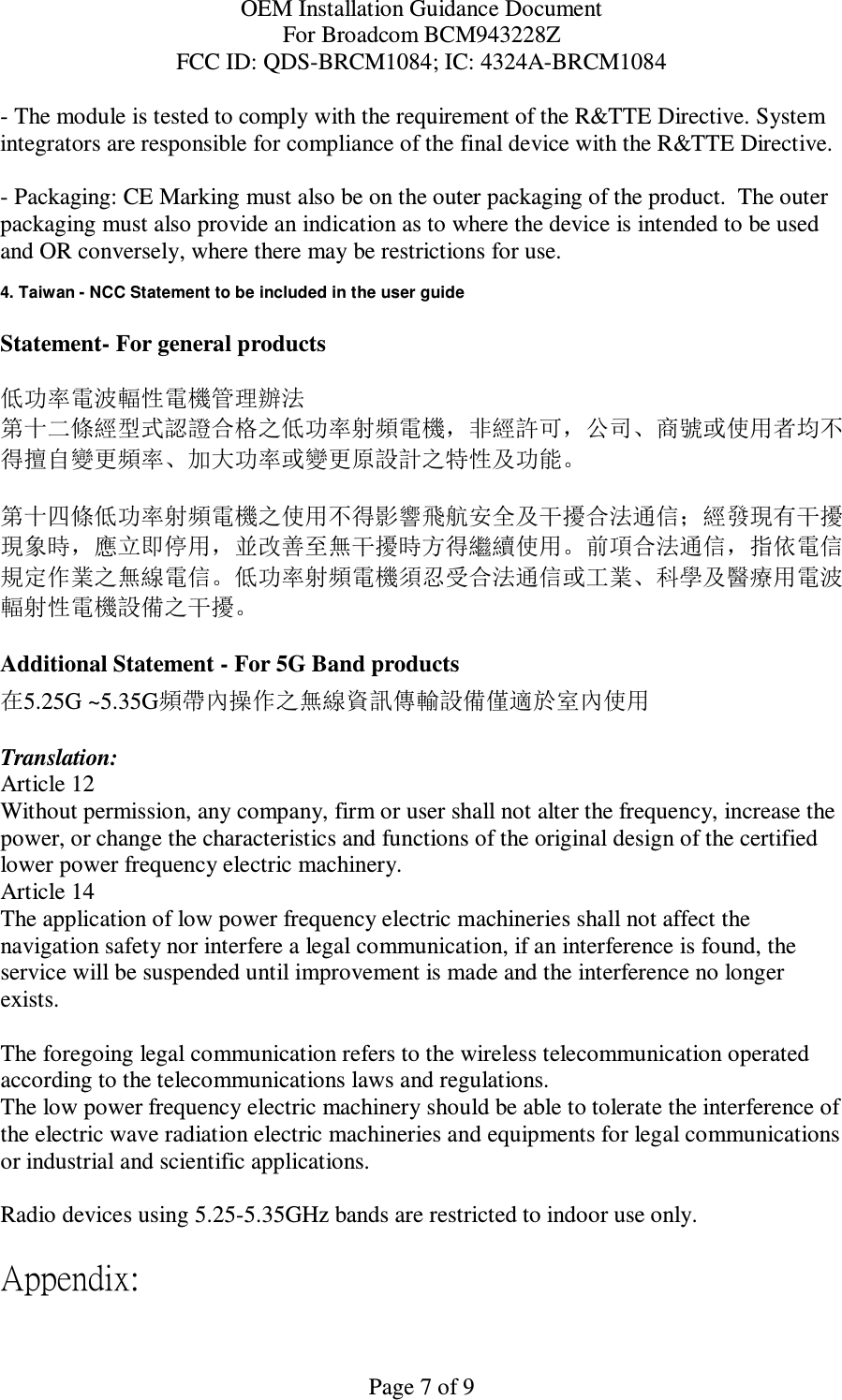 OEM Installation Guidance Document For Broadcom BCM943228Z FCC ID: QDS-BRCM1084; IC: 4324A-BRCM1084  Page 7 of 9 - The module is tested to comply with the requirement of the R&amp;TTE Directive. System integrators are responsible for compliance of the final device with the R&amp;TTE Directive.   - Packaging: CE Marking must also be on the outer packaging of the product.  The outer packaging must also provide an indication as to where the device is intended to be used and OR conversely, where there may be restrictions for use.   4. Taiwan - NCC Statement to be included in the user guide  Statement- For general products  低功率電波輻性電機管理辦法 第十二條經型式認證合格之低功率射頻電機，非經許可，公司、商號或使用者均不得擅自變更頻率、加大功率或變更原設計之特性及功能。  第十四條低功率射頻電機之使用不得影響飛航安全及干擾合法通信；經發現有干擾現象時，應立即停用，並改善至無干擾時方得繼續使用。前項合法通信，指依電信規定作業之無線電信。低功率射頻電機須忍受合法通信或工業、科學及醫療用電波輻射性電機設備之干擾。  Additional Statement - For 5G Band products 在5.25G ~5.35G頻帶內操作之無線資訊傳輸設備僅適於室內使用  Translation: Article 12 Without permission, any company, firm or user shall not alter the frequency, increase the power, or change the characteristics and functions of the original design of the certified lower power frequency electric machinery. Article 14 The application of low power frequency electric machineries shall not affect the navigation safety nor interfere a legal communication, if an interference is found, the service will be suspended until improvement is made and the interference no longer exists.  The foregoing legal communication refers to the wireless telecommunication operated according to the telecommunications laws and regulations. The low power frequency electric machinery should be able to tolerate the interference of the electric wave radiation electric machineries and equipments for legal communications or industrial and scientific applications.  Radio devices using 5.25-5.35GHz bands are restricted to indoor use only.  Appendix: 