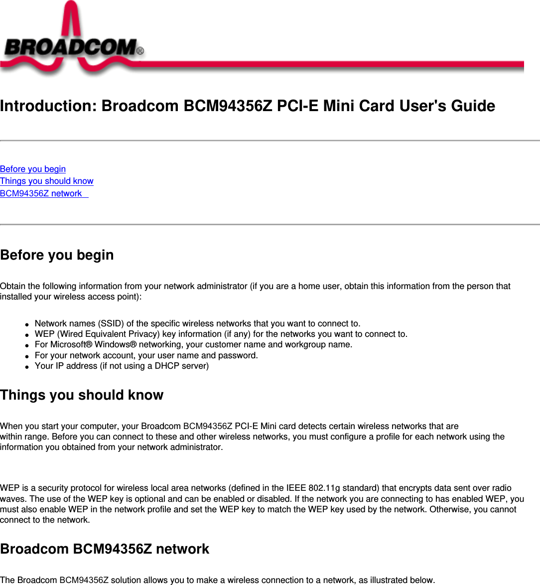 Introduction: Broadcom BCM94356Z PCI-E Mini Card User&apos;s GuideBefore you beginThings you should knowBCM94356Z network Before you beginObtain the following information from your network administrator (if you are a home user, obtain this information from the person that installed your wireless access point):●     Network names (SSID) of the specific wireless networks that you want to connect to.●     WEP (Wired Equivalent Privacy) key information (if any) for the networks you want to connect to.●     For Microsoft® Windows® networking, your customer name and workgroup name.●     For your network account, your user name and password.●     Your IP address (if not using a DHCP server)Things you should knowWhen you start your computer, your Broadcom BCM94356Z PCI-E Mini card detects certain wireless networks that are within range. Before you can connect to these and other wireless networks, you must configure a profile for each network using the information you obtained from your network administrator.   WEP is a security protocol for wireless local area networks (defined in the IEEE 802.11g standard) that encrypts data sent over radio waves. The use of the WEP key is optional and can be enabled or disabled. If the network you are connecting to has enabled WEP, you must also enable WEP in the network profile and set the WEP key to match the WEP key used by the network. Otherwise, you cannot connect to the network.Broadcom BCM94356Z networkThe Broadcom BCM94356Z solution allows you to make a wireless connection to a network, as illustrated below.