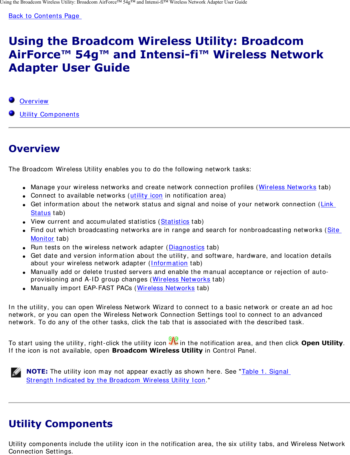 Using the Broadcom Wireless Utility: Broadcom AirForce™ 54g™ and Intensi-fi™ Wireless Network Adapter User GuideBack to Contents Page Using the Broadcom Wireless Utility: Broadcom AirForce™ 54g™ and Intensi-fi™ Wireless Network Adapter User Guide   Overview  Utility ComponentsOverviewThe Broadcom Wireless Utility enables you to do the following network tasks: ●     Manage your wireless networks and create network connection profiles (Wireless Networks tab) ●     Connect to available networks (utility icon in notification area) ●     Get information about the network status and signal and noise of your network connection (Link Status tab) ●     View current and accumulated statistics (Statistics tab) ●     Find out which broadcasting networks are in range and search for nonbroadcasting networks (Site Monitor tab) ●     Run tests on the wireless network adapter (Diagnostics tab) ●     Get date and version information about the utility, and software, hardware, and location details about your wireless network adapter (Information tab) ●     Manually add or delete trusted servers and enable the manual acceptance or rejection of auto-provisioning and A-ID group changes (Wireless Networks tab) ●     Manually import EAP-FAST PACs (Wireless Networks tab) In the utility, you can open Wireless Network Wizard to connect to a basic network or create an ad hoc network, or you can open the Wireless Network Connection Settings tool to connect to an advanced network. To do any of the other tasks, click the tab that is associated with the described task. To start using the utility, right-click the utility icon   in the notification area, and then click Open Utility. If the icon is not available, open Broadcom Wireless Utility in Control Panel.  NOTE: The utility icon may not appear exactly as shown here. See &quot;Table 1. Signal Strength Indicated by the Broadcom Wireless Utility Icon.&quot; Utility ComponentsUtility components include the utility icon in the notification area, the six utility tabs, and Wireless Network Connection Settings. 
