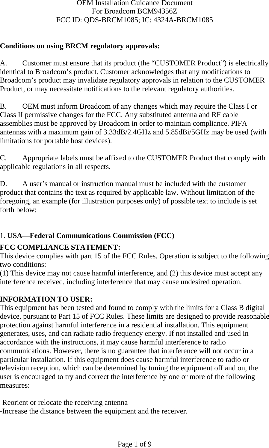 OEM Installation Guidance Document For Broadcom BCM94356Z FCC ID: QDS-BRCM1085; IC: 4324A-BRCM1085  Page 1 of 9  Conditions on using BRCM regulatory approvals:   A.  Customer must ensure that its product (the “CUSTOMER Product”) is electrically identical to Broadcom’s product. Customer acknowledges that any modifications to Broadcom’s product may invalidate regulatory approvals in relation to the CUSTOMER Product, or may necessitate notifications to the relevant regulatory authorities.   B.   OEM must inform Broadcom of any changes which may require the Class I or Class II permissive changes for the FCC. Any substituted antenna and RF cable assemblies must be approved by Broadcom in order to maintain compliance. PIFA antennas with a maximum gain of 3.33dB/2.4GHz and 5.85dBi/5GHz may be used (with limitations for portable host devices).  C.  Appropriate labels must be affixed to the CUSTOMER Product that comply with applicable regulations in all respects.    D.   A user’s manual or instruction manual must be included with the customer product that contains the text as required by applicable law. Without limitation of the foregoing, an example (for illustration purposes only) of possible text to include is set forth below:    1. USA—Federal Communications Commission (FCC) FCC COMPLIANCE STATEMENT: This device complies with part 15 of the FCC Rules. Operation is subject to the following two conditions: (1) This device may not cause harmful interference, and (2) this device must accept any interference received, including interference that may cause undesired operation.  INFORMATION TO USER: This equipment has been tested and found to comply with the limits for a Class B digital device, pursuant to Part 15 of FCC Rules. These limits are designed to provide reasonable protection against harmful interference in a residential installation. This equipment generates, uses, and can radiate radio frequency energy. If not installed and used in accordance with the instructions, it may cause harmful interference to radio communications. However, there is no guarantee that interference will not occur in a particular installation. If this equipment does cause harmful interference to radio or television reception, which can be determined by tuning the equipment off and on, the user is encouraged to try and correct the interference by one or more of the following measures:   -Reorient or relocate the receiving antenna -Increase the distance between the equipment and the receiver. 