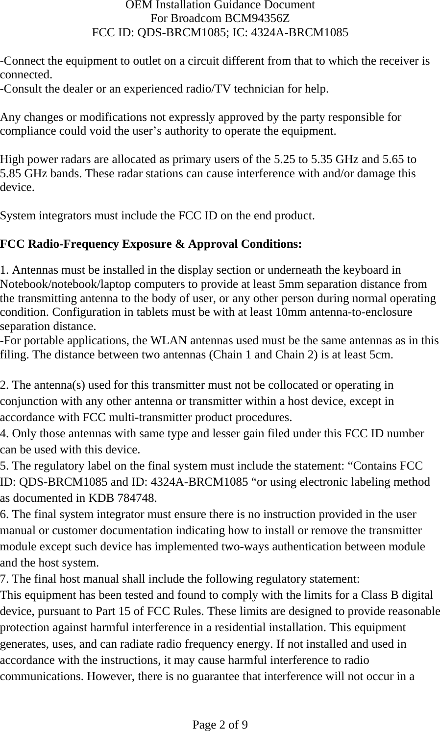 OEM Installation Guidance Document For Broadcom BCM94356Z FCC ID: QDS-BRCM1085; IC: 4324A-BRCM1085  Page 2 of 9 -Connect the equipment to outlet on a circuit different from that to which the receiver is connected. -Consult the dealer or an experienced radio/TV technician for help.  Any changes or modifications not expressly approved by the party responsible for compliance could void the user’s authority to operate the equipment.  High power radars are allocated as primary users of the 5.25 to 5.35 GHz and 5.65 to 5.85 GHz bands. These radar stations can cause interference with and/or damage this device.  System integrators must include the FCC ID on the end product.   FCC Radio-Frequency Exposure &amp; Approval Conditions: 1. Antennas must be installed in the display section or underneath the keyboard in Notebook/notebook/laptop computers to provide at least 5mm separation distance from the transmitting antenna to the body of user, or any other person during normal operating condition. Configuration in tablets must be with at least 10mm antenna-to-enclosure separation distance. -For portable applications, the WLAN antennas used must be the same antennas as in this filing. The distance between two antennas (Chain 1 and Chain 2) is at least 5cm.  2. The antenna(s) used for this transmitter must not be collocated or operating in conjunction with any other antenna or transmitter within a host device, except in accordance with FCC multi-transmitter product procedures. 4. Only those antennas with same type and lesser gain filed under this FCC ID number can be used with this device. 5. The regulatory label on the final system must include the statement: “Contains FCC ID: QDS-BRCM1085 and ID: 4324A-BRCM1085 “or using electronic labeling method as documented in KDB 784748. 6. The final system integrator must ensure there is no instruction provided in the user manual or customer documentation indicating how to install or remove the transmitter module except such device has implemented two-ways authentication between module and the host system. 7. The final host manual shall include the following regulatory statement: This equipment has been tested and found to comply with the limits for a Class B digital device, pursuant to Part 15 of FCC Rules. These limits are designed to provide reasonable protection against harmful interference in a residential installation. This equipment generates, uses, and can radiate radio frequency energy. If not installed and used in accordance with the instructions, it may cause harmful interference to radio communications. However, there is no guarantee that interference will not occur in a 