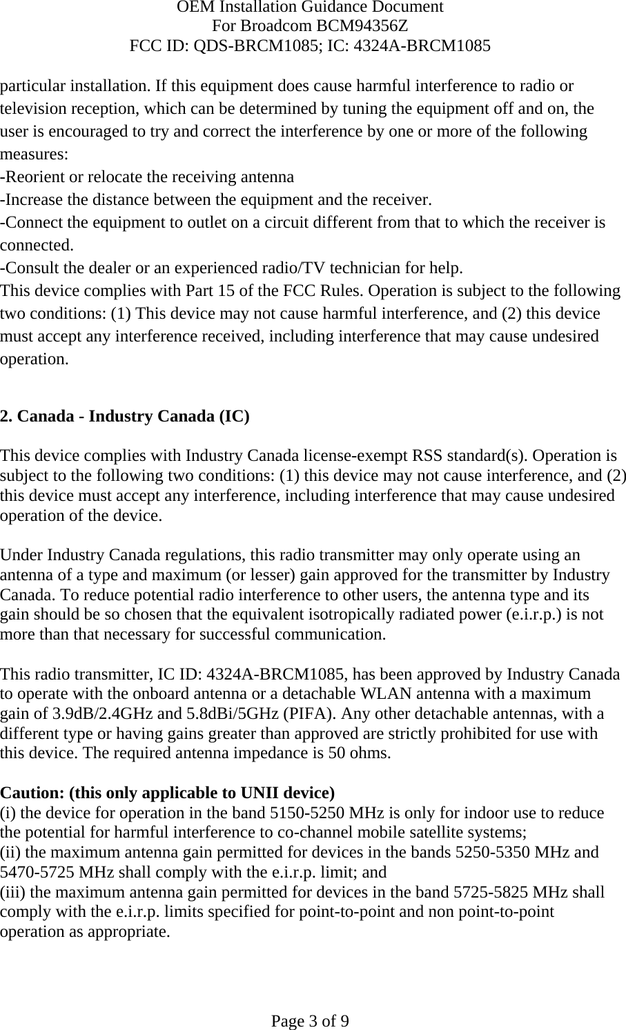 OEM Installation Guidance Document For Broadcom BCM94356Z FCC ID: QDS-BRCM1085; IC: 4324A-BRCM1085  Page 3 of 9 particular installation. If this equipment does cause harmful interference to radio or television reception, which can be determined by tuning the equipment off and on, the user is encouraged to try and correct the interference by one or more of the following measures: -Reorient or relocate the receiving antenna -Increase the distance between the equipment and the receiver. -Connect the equipment to outlet on a circuit different from that to which the receiver is connected. -Consult the dealer or an experienced radio/TV technician for help. This device complies with Part 15 of the FCC Rules. Operation is subject to the following two conditions: (1) This device may not cause harmful interference, and (2) this device must accept any interference received, including interference that may cause undesired operation.  2. Canada - Industry Canada (IC)  This device complies with Industry Canada license-exempt RSS standard(s). Operation is subject to the following two conditions: (1) this device may not cause interference, and (2) this device must accept any interference, including interference that may cause undesired operation of the device.  Under Industry Canada regulations, this radio transmitter may only operate using an antenna of a type and maximum (or lesser) gain approved for the transmitter by Industry Canada. To reduce potential radio interference to other users, the antenna type and its gain should be so chosen that the equivalent isotropically radiated power (e.i.r.p.) is not more than that necessary for successful communication.  This radio transmitter, IC ID: 4324A-BRCM1085, has been approved by Industry Canada to operate with the onboard antenna or a detachable WLAN antenna with a maximum gain of 3.9dB/2.4GHz and 5.8dBi/5GHz (PIFA). Any other detachable antennas, with a different type or having gains greater than approved are strictly prohibited for use with this device. The required antenna impedance is 50 ohms.  Caution: (this only applicable to UNII device) (i) the device for operation in the band 5150-5250 MHz is only for indoor use to reduce the potential for harmful interference to co-channel mobile satellite systems; (ii) the maximum antenna gain permitted for devices in the bands 5250-5350 MHz and 5470-5725 MHz shall comply with the e.i.r.p. limit; and (iii) the maximum antenna gain permitted for devices in the band 5725-5825 MHz shall comply with the e.i.r.p. limits specified for point-to-point and non point-to-point operation as appropriate. 