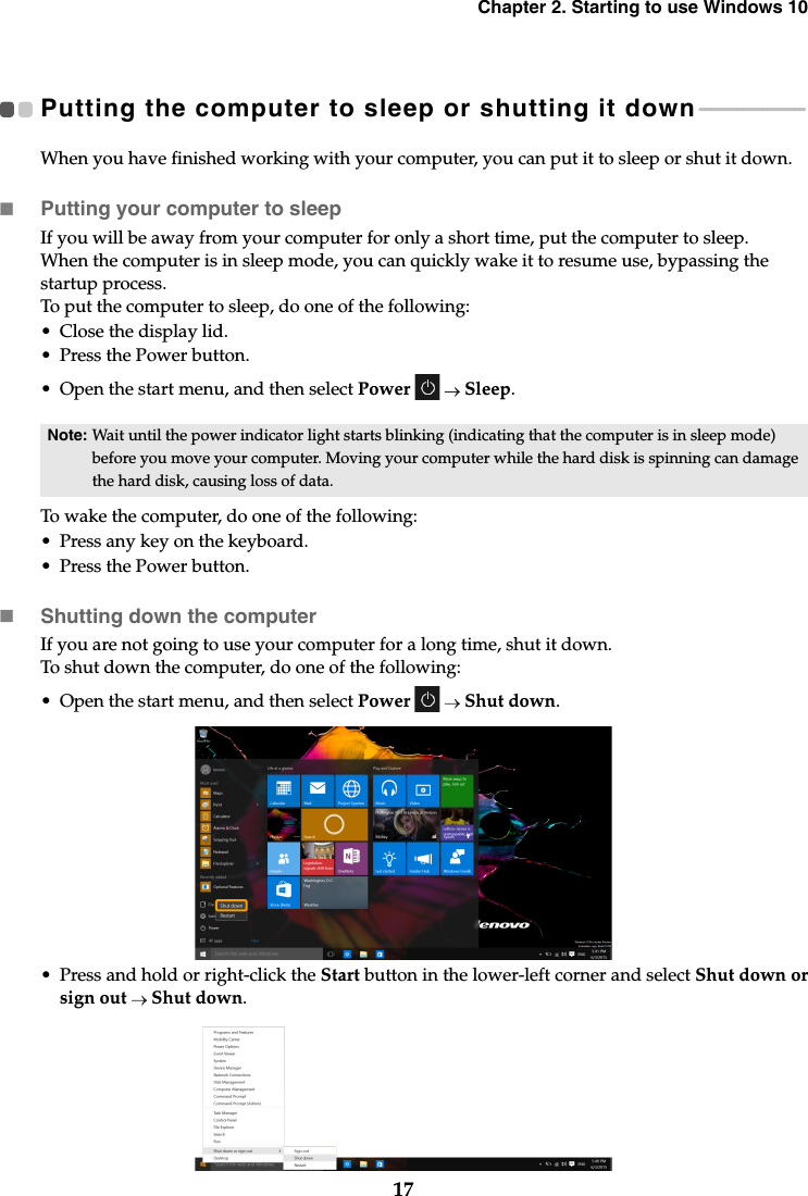 Chapter 2. Starting to use Windows 1017Putting the computer to sleep or shutting it down  - - - - - - - - - - - - - - - - - - - - When you have finished working with your computer, you can put it to sleep or shut it down.Putting your computer to sleepIf you will be away from your computer for only a short time, put the computer to sleep.When the computer is in sleep mode, you can quickly wake it to resume use, bypassing the startup process.To put the computer to sleep, do one of the following:• Close the display lid.• Press the Power button.• Open the start menu, and then select Power   Sleep.To wake the computer, do one of the following:• Press any key on the keyboard. • Press the Power button.Shutting down the computerIf you are not going to use your computer for a long time, shut it down.To shut down the computer, do one of the following:• Open the start menu, and then select Power   Shut down.• Press and hold or right-click the Start button in the lower-left corner and select Shut down orsign out  Shut down.Note: Wait until the power indicator light starts blinking (indicating that the computer is in sleep mode) before you move your computer. Moving your computer while the hard disk is spinning can damage the hard disk, causing loss of data.