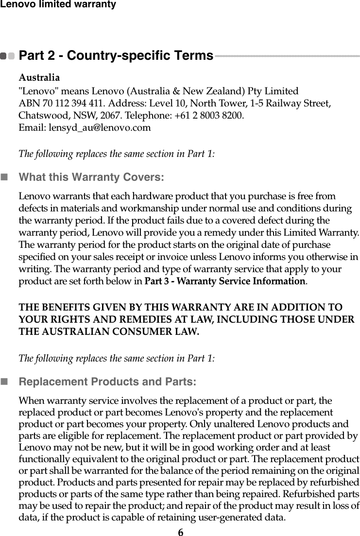 6Lenovo limited warrantyPart 2 - Country-specific Terms - - - - - - - - - - - - - - - - - - - - - - - - - - - - - - - - - - - - - - - - - - - - - - - - - - - - Australia&quot;Lenovo&quot; means Lenovo (Australia &amp; New Zealand) Pty Limited ABN 70 112 394 411. Address: Level 10, North Tower, 1-5 Railway Street, Chatswood, NSW, 2067. Telephone: +61 2 8003 8200. Email: lensyd_au@lenovo.comThe following replaces the same section in Part 1:What this Warranty Covers:Lenovo warrants that each hardware product that you purchase is free from defects in materials and workmanship under normal use and conditions during the warranty period. If the product fails due to a covered defect during the warranty period, Lenovo will provide you a remedy under this Limited Warranty. The warranty period for the product starts on the original date of purchase specified on your sales receipt or invoice unless Lenovo informs you otherwise in writing. The warranty period and type of warranty service that apply to your product are set forth below in Part 3 - Warranty Service Information.THE BENEFITS GIVEN BY THIS WARRANTY ARE IN ADDITION TO YOUR RIGHTS AND REMEDIES AT LAW, INCLUDING THOSE UNDER THE AUSTRALIAN CONSUMER LAW.The following replaces the same section in Part 1:Replacement Products and Parts:When warranty service involves the replacement of a product or part, the replaced product or part becomes Lenovo&apos;s property and the replacement product or part becomes your property. Only unaltered Lenovo products and parts are eligible for replacement. The replacement product or part provided by Lenovo may not be new, but it will be in good working order and at least functionally equivalent to the original product or part. The replacement product or part shall be warranted for the balance of the period remaining on the original product. Products and parts presented for repair may be replaced by refurbished products or parts of the same type rather than being repaired. Refurbished parts may be used to repair the product; and repair of the product may result in loss of data, if the product is capable of retaining user-generated data.