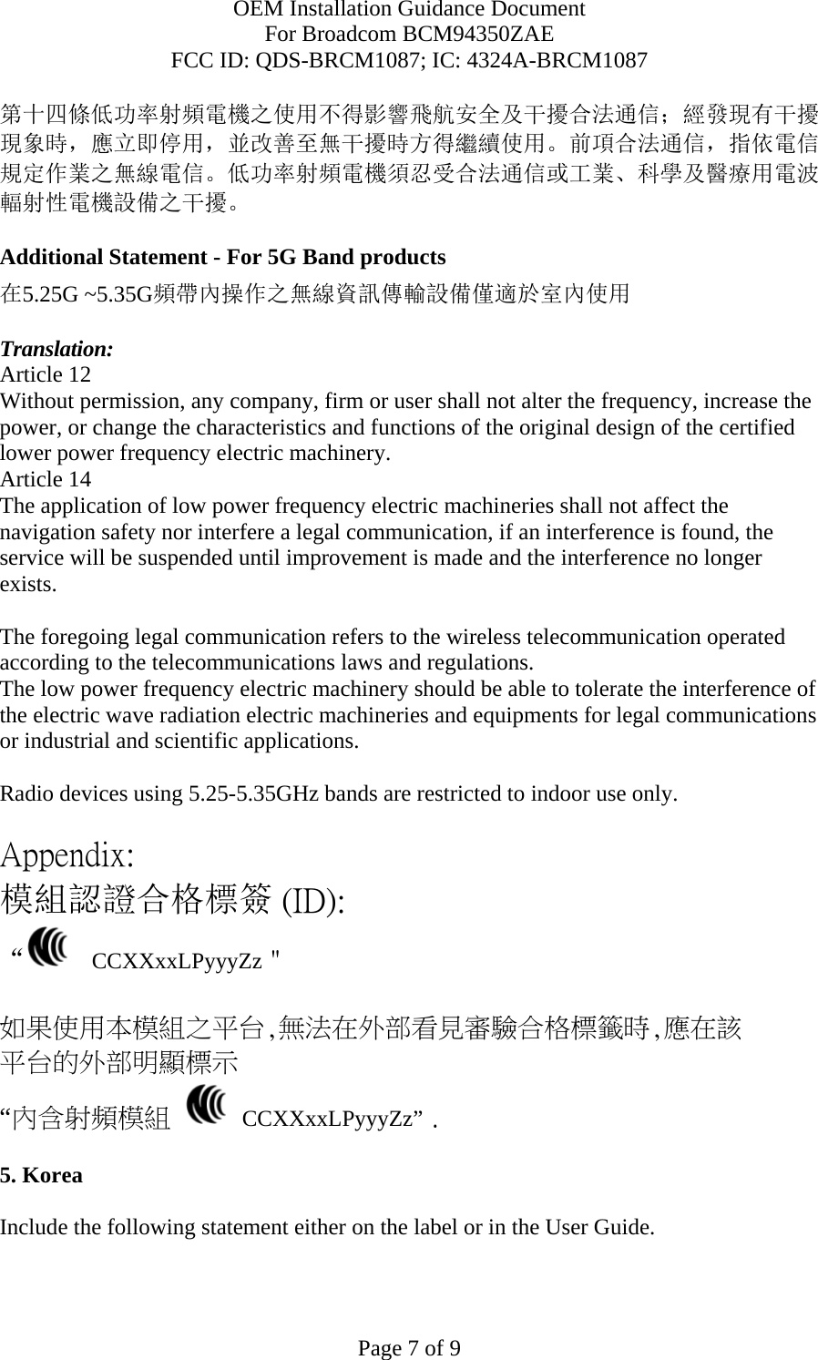 OEM Installation Guidance Document For Broadcom BCM94350ZAE FCC ID: QDS-BRCM1087; IC: 4324A-BRCM1087  Page 7 of 9 第十四條低功率射頻電機之使用不得影響飛航安全及干擾合法通信；經發現有干擾現象時，應立即停用，並改善至無干擾時方得繼續使用。前項合法通信，指依電信規定作業之無線電信。低功率射頻電機須忍受合法通信或工業、科學及醫療用電波輻射性電機設備之干擾。  Additional Statement - For 5G Band products 在5.25G ~5.35G頻帶內操作之無線資訊傳輸設備僅適於室內使用  Translation: Article 12 Without permission, any company, firm or user shall not alter the frequency, increase the power, or change the characteristics and functions of the original design of the certified lower power frequency electric machinery. Article 14 The application of low power frequency electric machineries shall not affect the navigation safety nor interfere a legal communication, if an interference is found, the service will be suspended until improvement is made and the interference no longer exists.  The foregoing legal communication refers to the wireless telecommunication operated according to the telecommunications laws and regulations. The low power frequency electric machinery should be able to tolerate the interference of the electric wave radiation electric machineries and equipments for legal communications or industrial and scientific applications.  Radio devices using 5.25-5.35GHz bands are restricted to indoor use only.  Appendix: 模組認證合格標簽 (ID): “   CCXXxxLPyyyZz＂  如果使用本模組之平台,無法在外部看見審驗合格標籤時,應在該 平台的外部明顯標示 “內含射頻模組   CCXXxxLPyyyZz” .  5. Korea  Include the following statement either on the label or in the User Guide.   